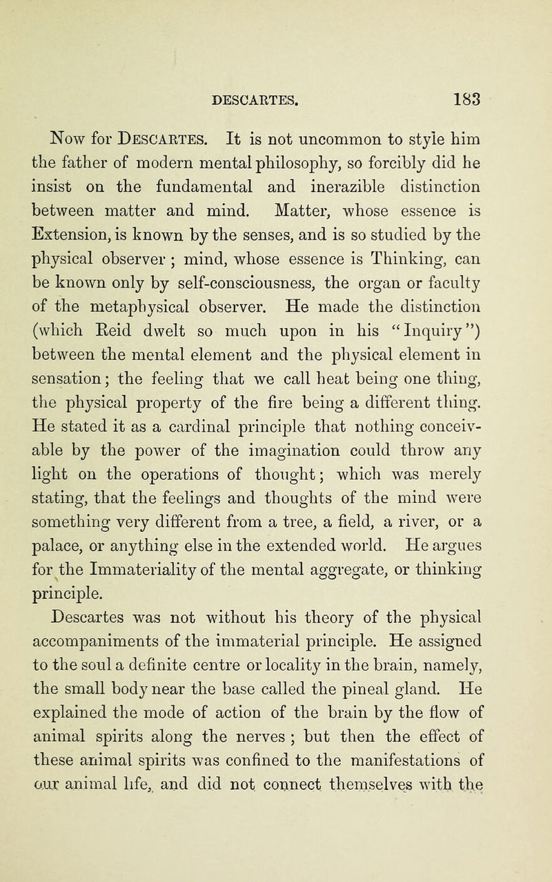 Now for Descartes. It is not uncommon to style him the father of modern mental philosophy, so forcibly did he insist on the fundamental and inerazible distinction between matter and mind. Matter, whose essence is Extension, is known by the senses, and is so studied by the physical observer ; mind, whose essence is Thinking, can be known only by self-consciousness, the organ or faculty of the metaphysical observer. He made the distinction (which Reid dwelt so much upon in his “Inquiry”) between the mental element and the physical element in sensation; the feeling that we call heat being one thing, the physical property of the fire being a different thing. He stated it as a cardinal principle that nothing conceiv- able by the power of the imagination could throw any light on the operations of thought; which was merely stating, that the feelings and thoughts of the mind were something very different from a tree, a field, a river, or a palace, or anything else in the extended world. He argues for the Immateriality of the mental aggregate, or thinking principle. Descartes was not without his theory of the physical accompaniments of the immaterial principle. He assigned to the soul a definite centre or locality in the brain, namely, the small body near the base called the pineal gland. He explained the mode of action of the brain by the flow of animal spirits along the nerves ; but then the effect of these animal spirits was confined to the manifestations of aur animal life, and did not connect themselves with the