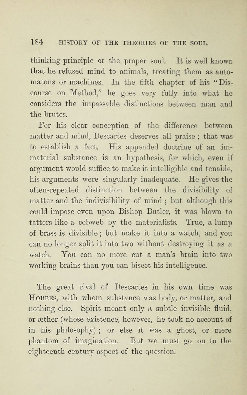 thinking principle or the proper soul. It is well known that he refused mind to animals, treating them as auto- matons or machines. In the fifth chapter of his “Dis- course on Method,” he goes very fully into what he considers the impassable distinctions between man and the brutes. For his clear conception of the difference between matter and mind, Descartes deserves all praise ; that was to establish a fact. His appended doctrine of an im- material substance is an hypothesis, for which, even if argument would suffice to make it intelligible and tenable, his arguments were singularly inadequate. He gives the often-repeated distinction between the divisibility of matter and the indivisibility of mind ; but although this could impose even upon Bishop Butler, it was blown to tatters like a cobweb by the materialists. True, a lump of brass is divisible; but make it into a watch, and you can no longer split it into two without destroying it as a watch. You can no more cut a man’s brain into two working brains than you can bisect his intelligence. The great rival of Descartes in his own time was Hobbes, with whom substance was body, or matter, and nothing else. Spirit meant only a subtle invisible fluid, or sether (whose existence, howevei. he took no account of in his philosophy) ; or else it was a ghost, or mere phantom of imagination. But we must go on to the eighteenth century aspect of the question.