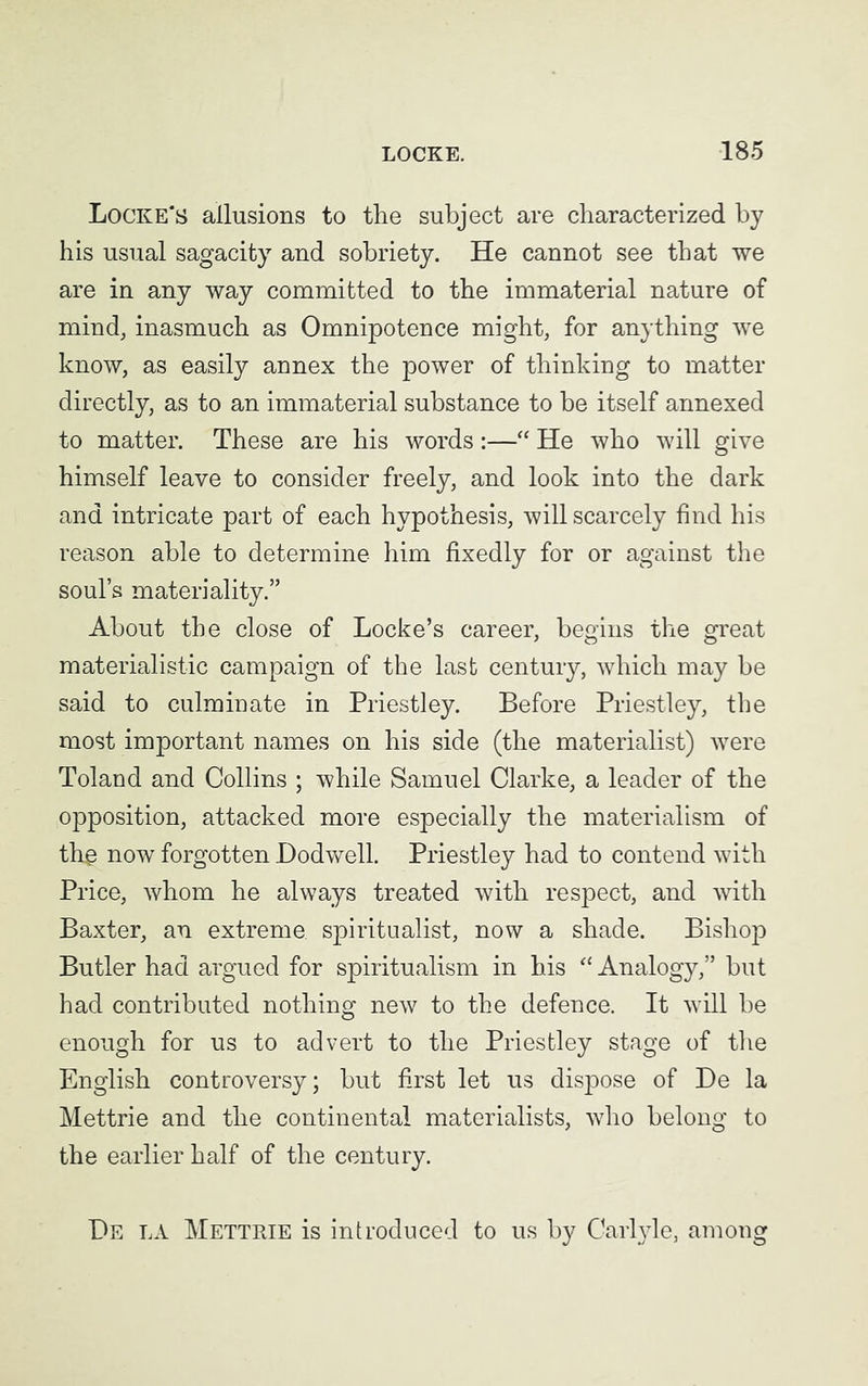 Locke's allusions to the subject are characterized by his usual sagacity and sobriety. He cannot see that we are in any way committed to the immaterial nature of mind, inasmuch as Omnipotence might, for anything we know, as easily annex the power of thinking to matter directly, as to an immaterial substance to be itself annexed to matter. These are his words:—“ He who will give himself leave to consider freely, and look into the dark and intricate part of each hypothesis, will scarcely find his reason able to determine him fixedly for or against the soul’s materiality.” About the close of Locke’s career, begins the great materialistic campaign of the last century, which may be said to culminate in Priestley. Before Priestley, the most important names on his side (the materialist) were Toland and Collins ; while Samuel Clarke, a leader of the opposition, attacked more especially the materialism of th@ now forgotten Dodwell. Priestley had to contend with Price, whom he always treated with respect, and with Baxter, an extreme spiritualist, now a shade. Bishop Butler had argued for spiritualism in his “ Analogy,” hut had contributed nothing new to the defence. It will be enough for us to advert to the Priestley stage of the English controversy; but first let us dispose of De la Mettrie and the continental materialists, who belong to the earlier half of the century. De la Mettrie is introduced to us by Carlyle, among
