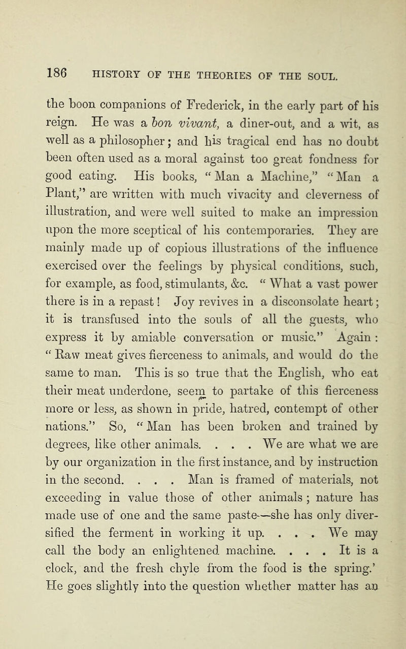 the boon companions of Frederick, in the early part of his reign. He was a bon vivant, a diner-out, and a wit, as well as a philosopher; and his tragical end has no doubt been often used as a moral against too great fondness for good eating. His books, “ Man a Machine,” “ Man a Plant,” are written with much vivacity and cleverness of illustration, and were well suited to make an impression upon the more sceptical of his contemporaries. They are mainly made up of copious illustrations of the influence exercised over the feelings by physical conditions, such, for example, as food, stimulants, &c. “ What a vast power there is in a repast! Joy revives in a disconsolate heart; it is transfused into the souls of all the guests, who express it by amiable conversation or music.” Again : “ Raw meat gives fierceness to animals, and would do the same to man. This is so true that the English, who eat their meat underdone, seem to partake of this fierceness more or less, as shown in pride, hatred, contempt of other nations.” So, “ Man has been broken and trained by degrees, like other animals. . . .We are what we are by our organization in the first instance, and by instruction in the second. . . . Man is framed of materials, not exceeding in value those of other animals ; nature has made use of one and the same paste—she has only diver- sified the ferment in working it up. . . . We may call the body an enlightened machine. . . . It is a clock, and the fresh chyle from the food is the spring.’ tie goes slightly into the question whether matter has an