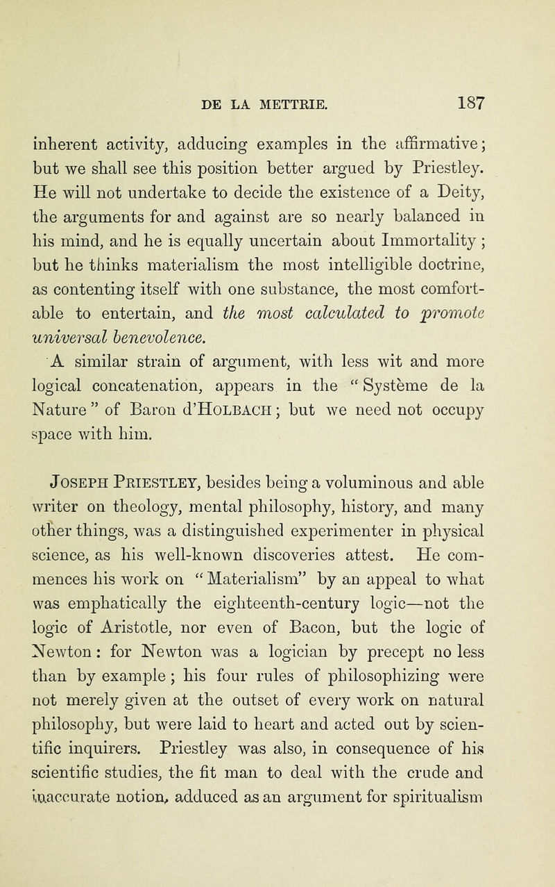 inlierent activity, adducing examples in the affirmative; but we shall see this position better argued by Priestley. He will not undertake to decide the existence of a Deity, the arguments for and against are so nearly balanced in his mind, and he is equally uncertain about Immortality; but he thinks materialism the most intelligible doctrine, as contenting itself with one substance, the most comfort- able to entertain, and the most calculated to 'promote universal benevolence. A similar strain of argument, with less wit and more logical concatenation, appears in the “ Systeme de la Nature ” of Baron d’HoLBACH; but we need not occupy space with him. Joseph Priestley, besides being a voluminous and able writer on theology, mental philosophy, history, and many other things, was a distinguished experimenter in physical science, as his well-known discoveries attest. He com- mences his work on “ Materialism” by an appeal to what was emphatically the eighteenth-century logic—not the logic of Aristotle, nor even of Bacon, but the logic of Newton: for Newton was a logician by precept no less than by example; his four rules of philosophizing were not merely given at the outset of every work on natural philosophy, but were laid to heart and acted out by scien- tific inquirers. Priestley was also, in consequence of his scientific studies, the fit man to deal with the crude and inaccurate notion, adduced as an argument for spiritualism