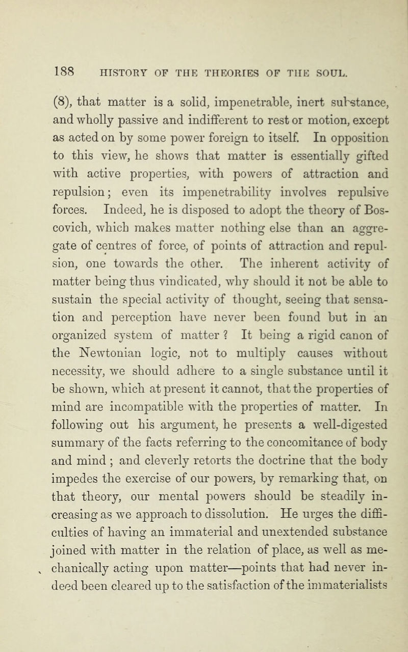 (8), that matter is a solid, impenetrable, inert substance, and wholly passive and indifferent to rest or motion, except as acted on by some power foreign to itself. In opposition to this view, he shows that matter is essentially gifted with active properties, with powers of attraction and repulsion; even its impenetrability involves repulsive forces. Indeed, he is disposed to adopt the theory of Bos- covich, which makes matter nothing else than an aggre- gate of centres of force, of points of attraction and repul- sion, one towards the other. The inherent activity of matter being thus vindicated, why should it not be able to sustain the special activity of thought, seeing that sensa- tion and perception have never been found but in an organized system of matter ? It being a rigid canon of the Newtonian logic, not to multiply causes without necessity, we should adhere to a single substance until it be shown, which at present it cannot, that the properties of mind are incompatible with the properties of matter. In following out his argument, he presents a well-digested summary of the facts referring to the concomitance of body and mind ; and cleverly retorts the doctrine that the body impedes the exercise of our powers, by remarking that, on that theory, our mental powers should be steadily in- creasing as we approach to dissolution. He urges the diffi- culties of having an immaterial and unextended substance joined with matter in the relation of place, as well as me- v chanically acting upon matter—points that had never in- deed been cleared up to the satisfaction of the :im materialists
