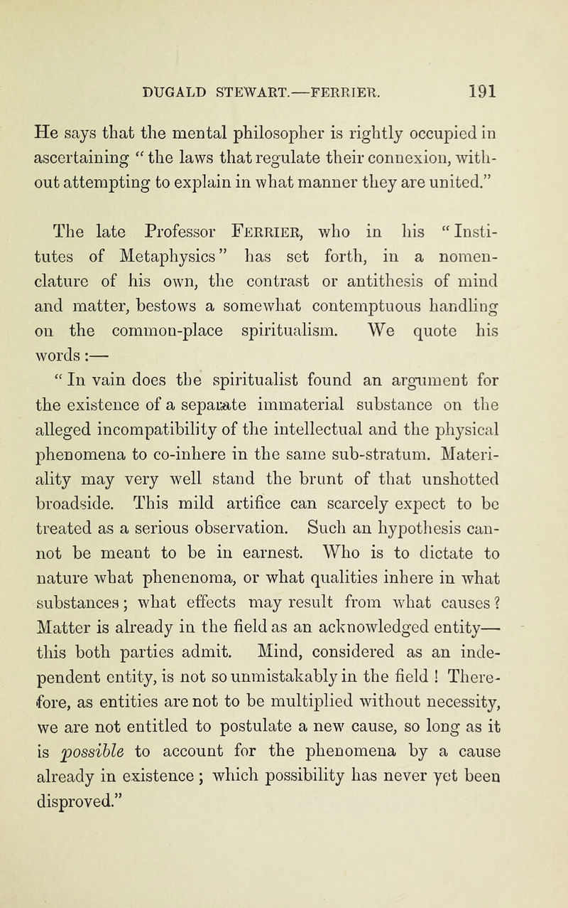 He says that the mental philosopher is rightly occupied in ascertaining “ the laws that regulate their connexion, with- out attempting to explain in what manner they are united.” The late Professor Ferrier, who in his “Insti- tutes of Metaphysics” has set forth, in a nomen- clature of his own, the contrast or antithesis of mind and matter, bestows a somewhat contemptuous handling on the common-place spiritualism. We quote his words:— “ In vain does the spiritualist found an argument for the existence of a separate immaterial substance on the alleged incompatibility of the intellectual and the physical phenomena to co-inhere in the same sub-stratum. Materi- ality may very well stand the brunt of that unshotted broadside. This mild artifice can scarcely expect to be treated as a serious observation. Such an hypothesis can- not be meant to be in earnest. Who is to dictate to nature what phenenoma, or what qualities inhere in what substances; what effects may result from what causes ? Matter is already in the field as an acknowledged entity— this both parties admit. Mind, considered as an inde- pendent entity, is not so unmistakably in the field ! There- fore, as entities are not to be multiplied without necessity, we are not entitled to postulate a new cause, so long as it is 'possible to account for the phenomena by a cause already in existence ; which possibility has never yet been disproved.”