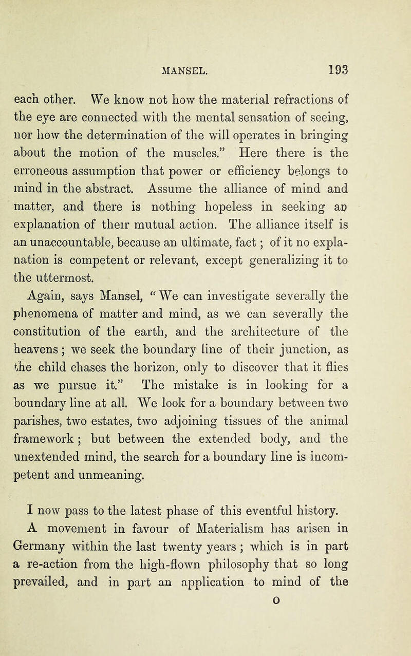 each other. We know not how the material refractions of the eye are connected with the mental sensation of seeing, nor how the determination of the will operates in bringing about the motion of the muscles.” Here there is the erroneous assumption that power or efficiency belongs to mind in the abstract. Assume the alliance of mind and matter, and there is nothing hopeless in seeking an explanation of their mutual action. The alliance itself is an unaccountable, because an ultimate, fact; of it no expla- nation is competent or relevant, except generalizing it to the uttermost. Again, says Mansel, “ We can investigate severally the phenomena of matter and mind, as we can severally the constitution of the earth, and the architecture of the heavens; we seek the boundary line of their junction, as the child chases the horizon, only to discover that it flies as we pursue it.” The mistake is in looking for a boundary line at all. We look for a boundary between two parishes, two estates, two adjoining tissues of the animal framework; but between the extended body, and the unextended mind, the search for a boundary line is incom- petent and unmeaning. I now pass to the latest phase of this eventful history. A movement in favour of Materialism has arisen in Germany within the last twenty years; which is in part a re-action from the high-flown philosophy that so long prevailed, and in part an application to mind of the o