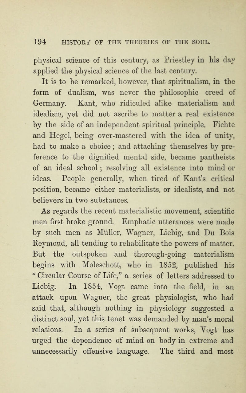 physical science of this century, as Priestley in his day applied the physical science of the last century. It is to be remarked, however, that spiritualism, in the form of dualism, was never the philosophic creed of Germany. Kant, who ridiculed alike materialism and idealism, yet did not ascribe to matter a real existence by the side of an independent spiritual principle. Fichte and Hegel, being over-mastered with the idea of unity, had to make a choice; and attaching themselves by pre- ference to the dignified mental side, became pantheists of an ideal school; resolving all existence into mind or ideas. People generally, when tired of Kant’s critical position, became either materialists, or idealists, and not believers in two substances. As regards the recent materialistic movement, scientific men first broke ground. Emphatic utterances were made by such men as Muller, Wagner, Liebig, and Du Bois Reymond, all tending to rehabilitate the powers of matter. But the outspoken and thorough-going materialism begins with Moleschott, who in 1852, published his “ Circular Course of Life,” a series of letters addressed to Liebig. In 1854, Yogt came into the field, in an attack upon Wagner, the great physiologist, who had said that, although nothing in physiology suggested a distinct soul, yet this tenet was demanded by man’s moral relations. In a series of subsequent works, Yogt has urged the dependence of mind on body in extreme and unnecessarily offensive language. The third and most