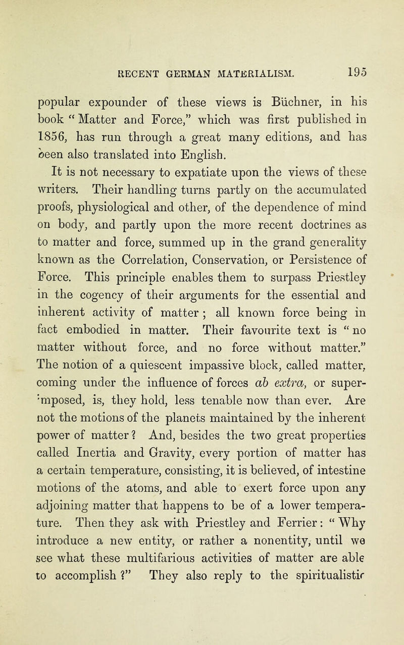 popular expounder of these views is Buchner, in his book “ Matter and Force,” which was first published in 1856, has run through a great many editions, and has been also translated into English. It is not necessary to expatiate upon the views of these writers. Their handling turns partly on the accumulated proofs, physiological and other, of the dependence of mind on body, and partly upon the more recent doctrines as to matter and force, summed up in the grand generality known as the Correlation, Conservation, or Persistence of Force. This principle enables them to surpass Priestley in the cogency of their arguments for the essential and inherent activity of matter ; all known force being in fact embodied in matter. Their favourite text is “no matter without force, and no force without matter.” The notion of a quiescent impassive block, called matter, coming under the influence of forces ab extra, or super- :mposed, is, they hold, less tenable now than ever. Are not the motions of the planets maintained by the inherent- power of matter ? And, besides the two great properties called Inertia and Gravity, every portion of matter has a certain temperature, consisting, it is believed, of intestine motions of the atoms, and able to exert force upon any adjoining matter that happens to be of a lower tempera- ture. Then they ask with Priestley and Ferrier: “Why introduce a new entity, or rather a nonentity, until we see what these multifarious activities of matter are able to accomplish ?” They also reply to the spiritualistic
