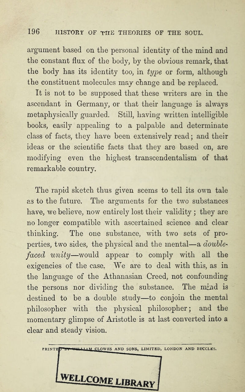argument based on the persona] identity of the mind and the constant flux of the body, by the obvious remark, that the body has its identity too, in type or form, although the constituent molecules may change and be replaced. It is not to be supposed that these writers are in the ascendant in Germany, or that their language is always metaphysically guarded. Still, having written intelligible books, easily appealing to a palpable and determinate class of facts, they have been extensively read; and their ideas or the scientific facts that they are based on, are modifying even the highest transcendentalism of that remarkable country. The rapid sketch thus given seems to tell its own tale as to the future. The arguments for the two substances have, we believe, now entirely lost their validity ; they are no longer compatible with ascertained science and clear thinking. The one substance, with two sets of pro- perties, two sides, the physical and the mental—a double- faced unity—would appear to comply with all the exigencies of the case. We are to deal with this, as in the language of the Athanasian Creed, not confounding the persons nor dividing the substance. The mind is destined to be a double study—to conjoin the mental philosopher with the physical philosopher; and the momentary glimpse of Aristotle is at last converted into a clear and steady vision.