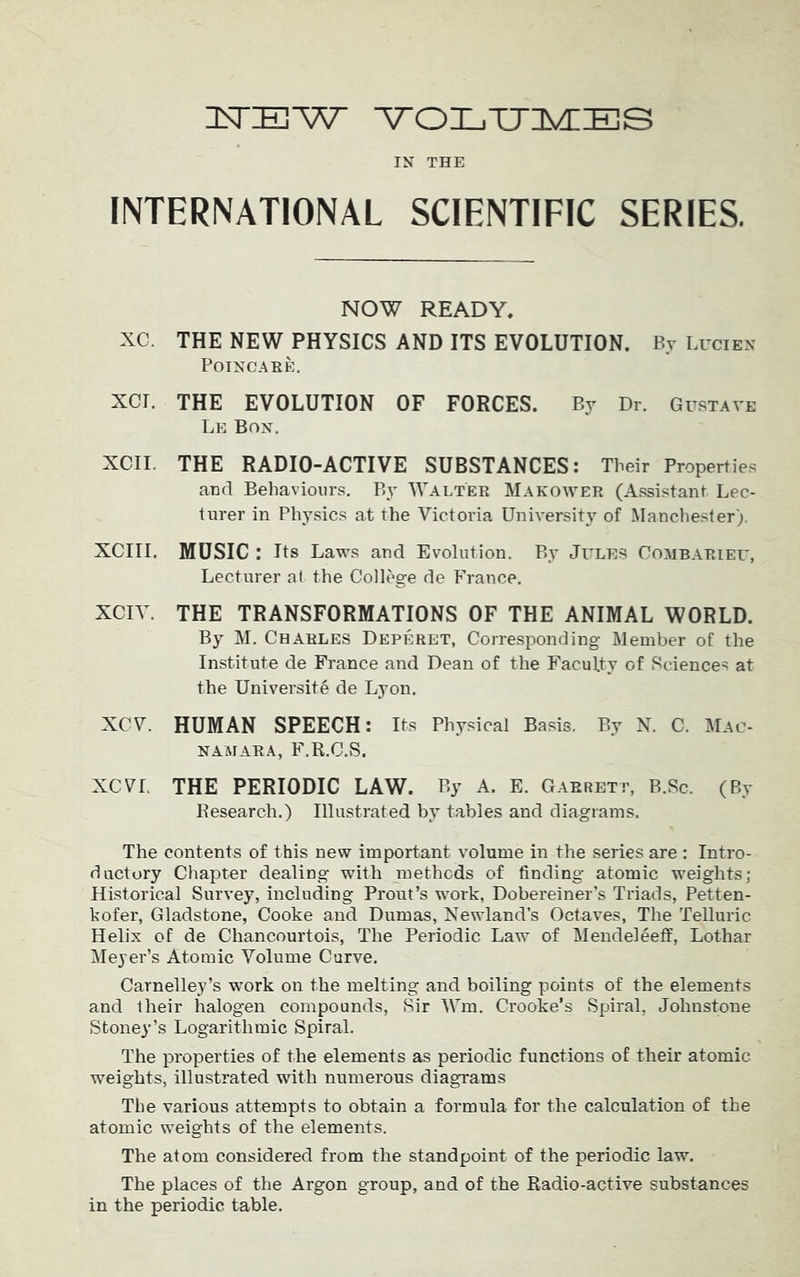 3STIEW ATOLTTIMIES IN THE INTERNATIONAL SCIENTIFIC SERIES. NOW READY. XC. THE NEW PHYSICS AND ITS EVOLUTION. By Lucien POINCARE. XCI. THE EVOLUTION OF FORCES. By Dr. Gustave Le Bon. XCII. THE RADIO-ACTIVE SUBSTANCES: Their Properties and Behaviours. By Walter Makower (Assistant Lec- turer in Physics at the Victoria University of Manchester). XCIII. MUSIC : Its Laws and Evolution. By Jitles Combarieu, Lecturer at the College de France. XCIV. THE TRANSFORMATIONS OF THE ANIMAL WORLD. By M. Charles Deperet, Corresponding Member of the Institute de France and Dean of the Faculty of Sciences at the University de Lyon. XCV. HUMAN SPEECH: Its Physical Basis. By N. C. Mac- NAMARA, F.R.C.S. XCVL THE PERIODIC LAW. By A. E. Garrett, B.Sc. (By Research.) Illustrated by tables and diagrams. The contents of this new important volume in the series are : Intro- ductory Chapter dealing with methods of finding atomic weights; Historical Survey, including Prout’s work, Dobereiner’s Triads, Petten- kofer, Gladstone, Cooke and Dumas, Newland’s Octaves, The Telluric Helix of de Chancourtois, The Periodic Law of Mendeleeff, Lothar Meyer’s Atomic Volume Curve. Carnelley’s work on the melting and boiling points of the elements and their halogen compounds, Sir Wm. Crooke’s Spiral, Johnstone Stoney’s Logarithmic Spiral. The properties of the elements as periodic functions of their atomic weights, illustrated with numerous diagrams The various attempts to obtain a formula for the calculation of the atomic weights of the elements. The atom considered from the standpoint of the periodic law. The places of the Argon group, and of the Radio-active substances in the periodic table.