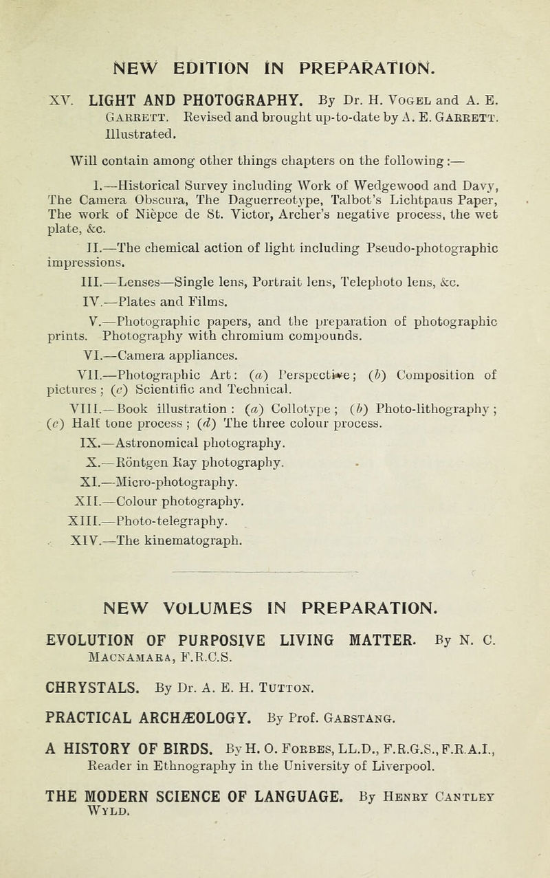 XY. LIGHT AND PHOTOGRAPHY. By Dr. H. Vogel and A. E. Garrett. Revised and brought up-to-date by A. E. Garrett. Illustrated. Will contain among other things chapters on the following :— I.—Historical Survey including Work of Wedgewood and Davy, The Camera Obscura, The Daguerreotype, Talbot’s Lichtpaus Paper, The work of Niepce de St. Victor, Archer’s negative process, the wet plate, <fec. II.—The chemical action of light including Pseudo-photographic impressions. III. —Lenses—Single lens, Portrait lens, Telephoto lens, &c. IV. —Plates and Films. V.—Photographic papers, and the preparation of photographic prints. Photography with chromium compounds. VI.—Camera appliances. VII.—Photographic Art: (a) Perspective; (b) Composition of pictures ; (c) Scientific and Technical. VIII.—Book illustration: (a) Collotype; (Z>) Photo-lithography; (c) Half tone process ; (d) The three colour process. IX.—Astronomical photography. X.—Rontgen Ray photography. XI.—Micro-photography. XII.—Colour photography. XIII. —Photo-telegraphy. XIV. —The kinematograph. NEW VOLUMES IN PREPARATION. EVOLUTION OF PURPOSIVE LIVING MATTER. By N. C. Macnamara, F.R.C.S. CHRYSTALS. By Dr. A. E. H. Tutton. PRACTICAL ARCHEOLOGY. By Prof. Gabstang. A HISTORY OF BIRDS. By H. 0. Forbes, LL.D., F.R.G.S., F.R.A.I., Reader in Ethnography in the University of Liverpool. THE MODERN SCIENCE OF LANGUAGE. By Henry Cantley Wyld.