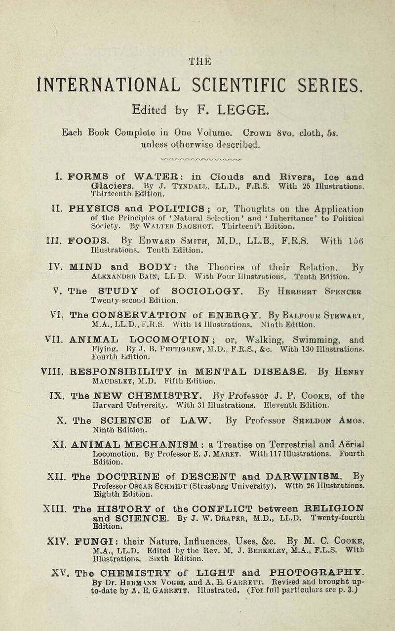 Tttfi INTERNATIONAL SCIENTIFIC SERIES. Edited by F. LEGGE. Each Book Complete in One Volume. Crown 8vo. cloth, 5s. unless otherwise described. I. FORMS of WATER: in Clouds and Rivers, Ice and Glaciers. By J. Tyndall, LL.D., F.R.S. With 25 Illustrations. Thirteenth Edition. II. PHYSICS and POLITICS ; or. Thoughts on the Application of the Principles of ‘Natural Selection’ and ‘Inheritance’ to Political Society. By Walteii Bagemot. Thirteenth Edition. III. FOODS. By Edward Smith, M.D., LL.B., F.R.S. With 156 Illustrations. Tenth Edition. IV. MIND and BODY: the Theories of their Relation. By Alexander Bain, LLD. With Four Illustrations. Tenth Edition. V. The STUDY of SOCIOLOGY. By Herbert Spencer Twenty-second Edition. VI. The CONSERVATION of ENERGY. By Balfour Stewart, M.A., LL.D., F.R.S. With 14 Illustrations. Ninth Edition. VII. ANIMAL LOCOMOTION; or, Walking, Swimming, and Flying. By J. B. Pettigrew, M.D., F.R.S., &c. With 130 Illustrations. Fourth Edition. VIII. RESPONSIBILITY in MENTAL DISEASE. By Henry Maudsley, M.D. Fifth Edition. IX. The NEW CHEMISTRY. By Professor J. P. Cooke, of the Harvard University. With 31 Illustrations. Eleventh Edition. X. The SCIENCE of LAW. By Professor Sheldon Amos. Ninth Edition. XI. ANIMAL MECHANISM : a Treatise on Terrestrial and Aerial Locomotion. By Professor E. J. Marey. With 117 Illustrations. Fourth Edition. XII. The DOCTRINE of DESCENT and DARWINISM. By Professor Oscar Schmidt (Strasburg University). With 26 Illustrations. Eighth Edition. XIII. The HISTORY of the CONFLICT between RELIGION and SCIENCE. By J. W. Draper, M.D., LL.D. Twenty-fourth Edition. XIV. FUNGI: their Nature, Influences, Uses, &c. By M. C. Cooke, M.A., LL.D. Edited by the Rev. M. J. Berkeley, M.A., F.L.S. With Illustrations. Sixth Edition. XV. The CHEMISTRY of LIGHT and PHOTOGRAPHY. By Dr. Hermann Vogel and A. E. Garrett. Revised and brought up- to-date by A. E. Garrett. Illustrated. (For full particulars see p. 3.)