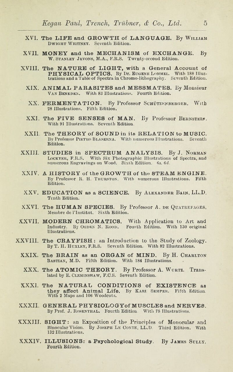 XVI, The LIFE and GROWTH of LANGUAGE. By William Dwight Whitney. Seventh Edition. XVII. MONEY and the MECHANISM of EXCHANGE. By W. Stanley Jevons, M.A., F.R.S. Twenty-second Edition. XVIII. The NATURE of LIGHT, with a General Account of PHYSICAL OPTICS. By Dr. Eugene Lommel. With 188 Illus- trations and a Table of Spectra in Chromo-lithography. Seventh Edition. XIX. ANIMAL PARASITES and MESSMATES. By Monsieur Van Bkneden. With 83 Illustrations. Fourth Edition. XX. FERMENTATION. By Professor Schutzknberoer. With 28 Illustrations. Fifth Edition. XXI. The FIVE SENSES of MAN. By Professor Bernstein. With 91 Illustrations. Seventh Edition. XXII. The THEORY of SOUND in its RELATION to MUSIC. Bv Professor Pietro Blaserna. With numerous Illustrations. Seventh Edition. XXIII. STUDIES in SPECTRUM ANALYSIS. By J. Norman Lockyer, F.R.S. With Six Photographic Illustrations of Spectra, and numerous Engravings on Wood. Sixth Edition. 6s. 6d. XXIV. A HISTORY of the GROWTH of the STEAM ENGINE. By Professor R. H. Thurston. With numerous Illustrations. Fifth Edition. XXV. EDUCATION as a SCIENCE. By Alexander Bain, LL.D, Tenth Edition. XXVI. The HUMAN SPECIES. By Professor A. de Quatrefages, Membre de l’lnstitut. Sixth Edition. XXVII. MODERN CHROMATICS. With Application to Art and Industry. By Ogden N. Rood. Fourth Edition. With 130 original Illustrations. XXVIII. The CRAYFISH : an Introduction to the Study of Zoology. By T. H. Huxley, F.R.S, Seventh Edition. With 82 Illustrations. XXIX. The BRAIN as an ORGAN of MIND. By H. Charlton Bastian, M.D. Fifth Edition. With 184 Illustrations. XXX. The ATOMIC THEORY. By Professor A. Wurtz. Trans- lated by E. Cleminshaw, F.C.S. Seventh Edition. XXXI. The NATURAL CONDITIONS of EXISTENCE as they affect Animal Life. By Kari Semper. Fifth Edition. With 2 Maps and 106 Woodcuts. XXXII. GENERAL PHYSIOLOGYof MUSCLES and NERVES. By Prof. J. Rosenthal. Fourth Edition. With 75 Illustrations. XXXIII. SIGHT: an Exposition of the Principles of Monocular and Binocular Vision. By Joseph Le Oonte, LL.D. Third Edition. With 132 Illustrations. XXXIV. ILLUSIONS: a Psychological Study. By James Sully. Fourth Edition.