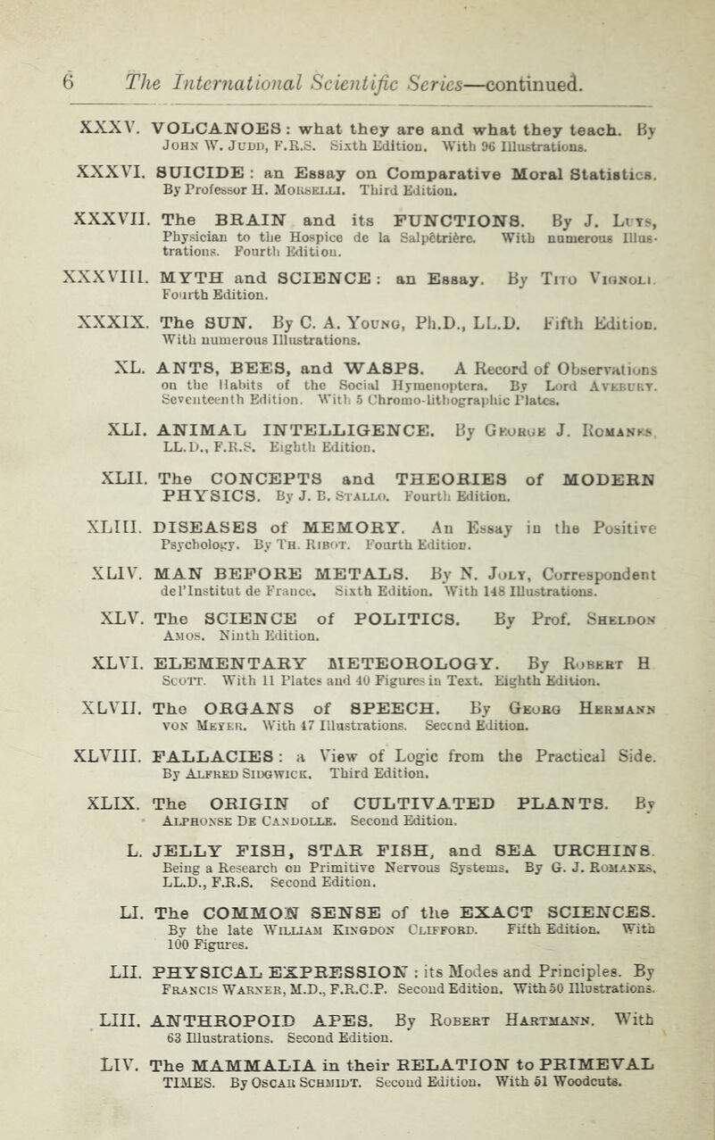 XXXV. VOLCANOES : what they are and what they teach. By John W. Judd, F.R.S. Sixth Edition. With 96 Illustrations. XXXVI. SUICIDE : an Essay on Comparative Moral Statistics. By Professor H. Morselli. Third Edition. XXXVII. The BRAIN and its FUNCTIONS. By J. Liys, Physician to the Hospice de la SalpStrifere. With numerous Illus- trations. Fourth Edition. XXXVIII. MYTH and SCIENCE: an Essay. By Tito Vionoli. Fourth Edition. XXXIX. The SUN. By C. A. Young, Ph.D., LL.D. Fifth Edition. With numerous Illustrations. XL. ANTS, BEES, and WASPS. A Record of Observations on the Habits of the Social Hymenoptcra. By Lord Avebury. Seventeenth Edition. With 5 Chromo-lithographic Plates. XLI. ANIMAL INTELLIGENCE. By George J. Romanes, LL.D., F.R.S. Eighth Edition. XLII. The CONCEPTS and THEORIES of MODERN PHYSICS. By J. B. Stallo. Fourth Edition. XLIII. DISEASES of MEMORY. An Essay in the Positive Psychology. By Th. Ribot. Fourth Edition. XLIV. MAN BEFORE METALS. By N. July, Correspondent del’Institut de France. Sixth Edition. With 148 Illustrations. XLV. The SCIENCE of POLITICS. By Prof. Sheldon Amos. Ninth Edition. XLVI. ELEMENTARY METEOROLOGY. By Robert H Scott. With 11 Plates and 40 Figures in Text. Eighth Edition. XLVII. The ORGANS of SPEECH. By Georg Hermann von Meyer. With 47 Illustrations. Second Edition. XLVIII. FALLACIES : a View of Logic from the Practical Side. By Alfred Sidgwick. Third Edition. XLIX. The ORIGIN of CULTIVATED PLANTS. By Alphonse De Candolle. Second Edition. L. JELLY FISH, STAR FISH, and SEA URCHINS. Being a Research on Primitive Nervous Systems. By G. J. Romanes, LL.D., FJt.S. Second Edition. LI. The COMMON SENSE of the EXACT SCIENCES. By the late William Kingdon Clifford. Fifth Edition. With 100 Figures. LH. PHYSICAL EXPRESSION : its Modes and Principles. By Francis Warner, M.D., F.R.C.P. Second Edition. With50 Illustrations. LHI. ANTHROPOID APES. By Robert Hartmann. With 63 Illustrations. Second Edition. LIV. The MAMMALIA in their RELATION to PRIMEVAL TIMES. By Oscar Schmidt. Second Edition. With 51 Woodcuts.