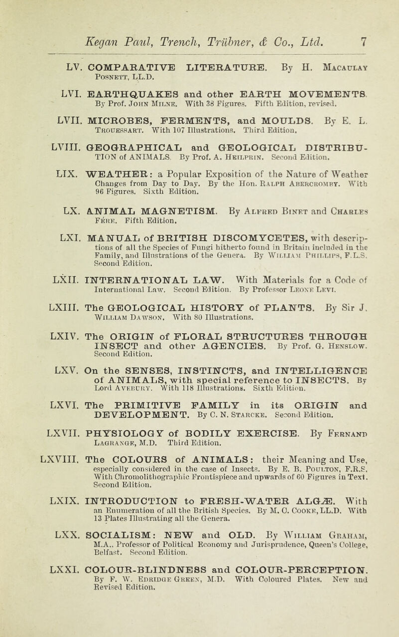 LV. COMPARATIVE LITERATURE. By H. Macaulay POSNETT, LL.D. LVI. EARTHQUAKES and other EARTH MOVEMENTS By Prof. John Milne. With 38 Figures. Fifth Edition, revised. LVII. MICROBES, FERMENTS, and MOULDS. By E. L. Trouessart. With 107 Illustrations. Third Edition. LVIII. GEOGRAPHICAL and GEOLOGICAL DISTRIBU- TION of ANIMALS, By Prof. A. Heilprin, Second Edition. LIX. WEATHER: a Popular Exposition of the Nature of Weather Changes from Day to Day. By the Hon. Ralph Abercromby. With 96 Figures. Sixth Edition. LX. ANIMAL MAGNETISM. By Alfred Binet and Charles FrinE. Fifth Edition. LXI. MANUAL of BRITISH DISCOMYCETES, with descrip- tions of all the Species of Fungi hitherto found in Britain included in the Family, and Illustrations of the Geuera. By William Phillips, F.L.S. Second Edition. LXII. INTERNATIONAL LAW. With Materials for a Code of International Law. Second Edition. By Professor Leone Levt. LXIII. The GEOLOGICAL HISTORY of PLANTS. By Sir J, William Dawson. With 80 Illustrations. LXIV. The ORIGIN of FLORAL STRUCTURES THROUGH INSECT and other AGENCIES. By Prof. G. Henslow. Second Edition. LXV. On the SENSES, INSTINCTS, and INTELLIGENCE of ANIMALS, with special reference to INSECTS. By Lord Avebury. With 118 Illustrations. Sixth Edition. LXVI. The PRIMITIVE FAMILY in its ORIGIN and DEVELOPMENT. By C. N. Starcke. Second Edition. LXVII. PHYSIOLOGY of BODILY EXERCISE. By Fernand Lagrange, M.D. Third Edition. LXVIII. The COLOURS of ANIMALS: their Meaning and Use, especially considered in the case of Insects. By E. B. Poulton, F.R.S. With Chromolithographic Frontispiece and upwards of 60 Figures in Text. Second Edition. LXIX. INTRODUCTION to FRESH-WATER ALGJE. With an Enumeration of all the British Species. By M. 0. Cooke, LL.D. With 13 Plates Illustrating all the Genera. LXX. SOCIALISM: NEW and OLD. By William Graham, M.A.. Professor of Political Economy and Jurisprudence, Queen’s College, Belfast. Second Edition. LXXI. COLOUR-BLINDNESS and COLOUR-PERCEPTION. By F. W. Edridge Green, M.D. With Coloured Plates. New and Revised Edition.