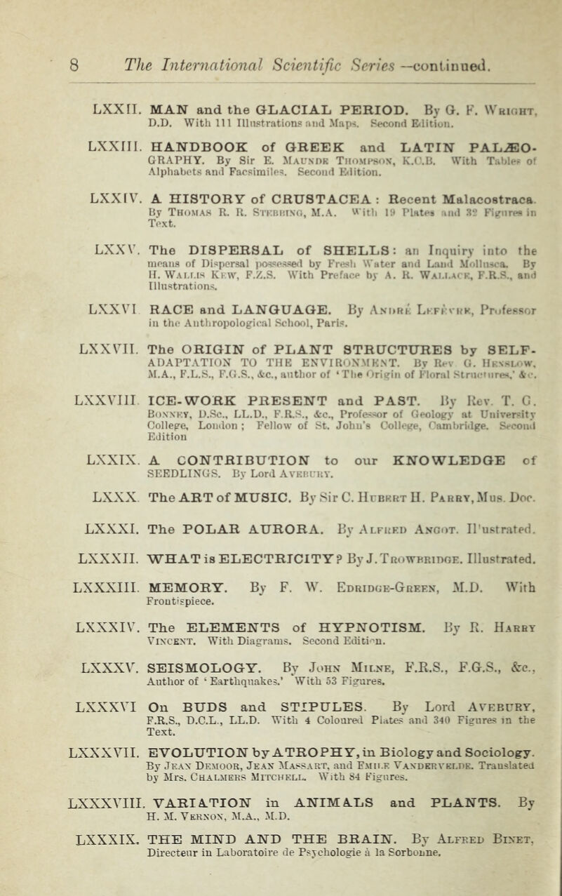 LXXII. MAN and the GLACIAL PERIOD. By G. F. Wbight. D.D. With 111 Illustrations and Maps. Second Edition. LXXIIJ. HANDBOOK of GREEK and LATIN PALAEO- GRAPHY. By Sir E. Maundk Thompson', K.O.B. With Tables of Alphabets and Facsimiles. Second Edition. LXXIV. A HISTORY of CRUSTACEA : Recent Malacostraca. By Thomas R. R. Strbbtng, M.A. With 19 Plates and 82 Figures in Text. LXXV. The DISPERSAL of SHELLS: an Inquiry into the moans of Dispersal possessed by Fresh Water and Land Mollnsca. By H. Wallis Ki:w, F.Z.S. With Preface by A. R. Wallace, F.R.S., ami Illustrations. LXXV I RACE and LANGUAGE. By Andre Lkfevrk, Professor in the Anthropological School, Paris. LXXVII. The ORIGIN of PLANT STRUCTURES by SELF- ADAPTATION TO THE ENVIRONMENT. By Rev G. Hkxslow, M.A., F.L.S., F.G.S., &c., author of ‘The Origin of Floral Structures.' &e. LXXVIII ICE-WORK PRESENT and PAST. By Rev T. C. Bonnet, D.Sc., LL.D., F.R.S., &c.. Professor of Geology at University College, London ; Fellow of St. John's College, Cambridge. Second Edition LXXIX A CONTRIBUTION to our KNOWLEDGE of SEEDLINGS. By Lord Avebury. LXXX. The ART of MUSIC. By Sir C. Hubert H. Parry, Mus. Doc. LXXXI. The POLAR AURORA. By Alfred Anoot. Il'ustrated. LXXXII. WHAT is ELECTRICITY? By J.Trowbridge. Illustrated. LXXXIII. MEMORY. By F. W. Edridge-Green, M.D. With Frontispiece. LXXXIV. The ELEMENTS of HYPNOTISM. By R. Harry Vincent. With Diagrams. Second Edition. LXXXV. SEISMOLOGY. By John Milne, F.R.S., F.G.S., &c., Author of ‘ Earthquakes.’ With 53 Figures. LXXXVI On BUDS and STIPULES. By Lord Avebury, F.R.S., D.C.L., LL.D. With 4 Coloured Plates and 340 Figures in the Text. LXXXVII. EVOLUTION by ATROPHY, in Biology and Sociology. By Jean Df.moor, Jean Massart, and Fmii.r Vanderykldk. Translated by Mrs. Chalmers Mitchell. With 84 Figures. LXXXVIII. VARIATION in ANIMALS and PLANTS. By H. M. Vernon, M.A., M.D. LXXXIX. THE MIND AND THE BRAIN. By Alfred Bixet, Directeur in Laboratoire de Psychologie a la Sorbonne.