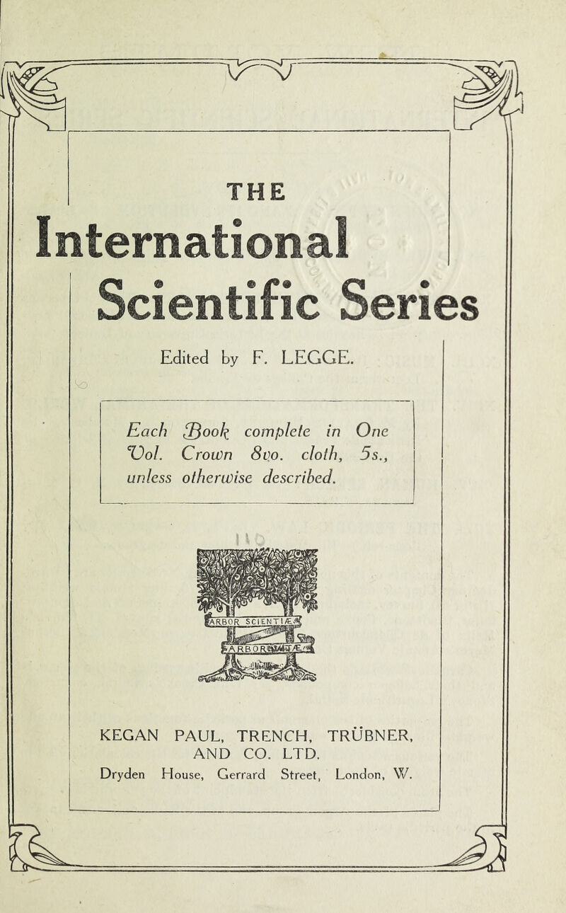 THE Internationa! Scientific Series Edited by F. LEGGE. Each ^Book complete in One %)oI. Crown 8v.o. cloth, 5s., unless otherwise described. KEGAN PAUL, TRENCH, TRUBNER, AND CO. LTD. Dryden House, Gerrard Street, London, W.