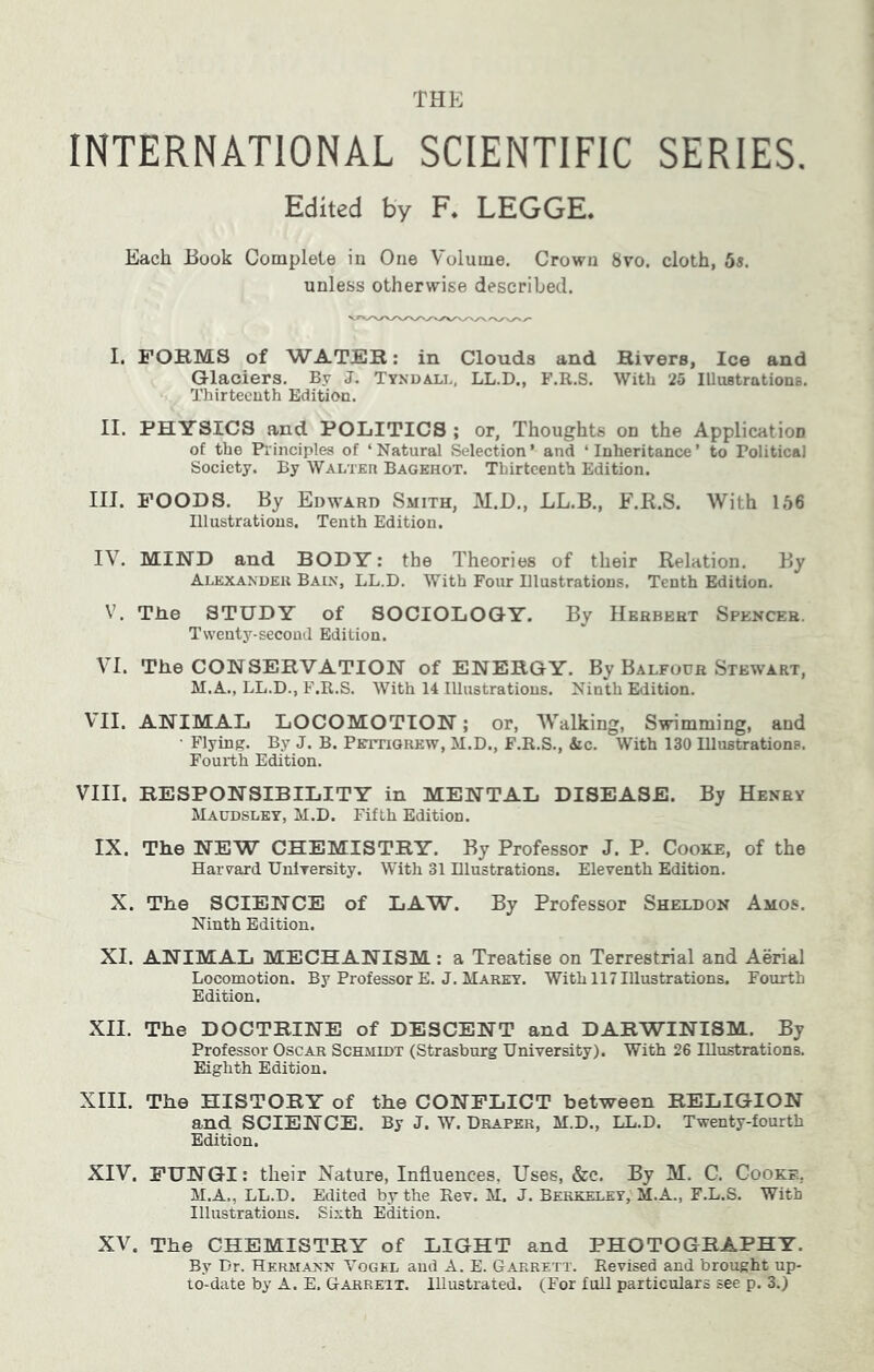 INTERNATIONAL SCIENTIFIC SERIES. Edited by F. LEGGE. Each Book Complete in One Volume. Crown 8vo. cloth, 5s. unless otherwise described. I. FORMS of WATER: in Clouds and Rivers, Ice and Glaciers. By J. Tykdali., LL.D., F.R.S. With 25 Illustrations. Thirteenth Edition. II. PHYSICS and POLITICS ; or, Thoughts on the Application of the Piinciples of ‘Natural Selection’ and ‘Inheritance’ to Political Society. By Walter Bagehot. Thirteenth Edition. III. POODS. By Edward Smith, M.D., LL.B., F.R.S. With 156 Illustrations. Tenth Edition. IV. MIND and BODY: the Theories of their Relation. By Alexander Bain, LL.D. With Four Dlustratious. Tenth Edition. V. Tlie STUDY of SOCIOLOGY. By Herbert Spencer. Twenty-second Edition. VI. The CONSERVATION of ENERGY. By Balfour Stewart, M.A., LL.D., F.R.S. With 14 Illustrations. Ninth Edition. VII. ANIMAL LOCOMOTION; or, AValking, Swimming, and ■ Flying. By J. B. PBrrriOREW, M.D., F.R.S., &c. With 130 Illustrations. Fourth Edition. VIII. RESPONSIBILITY in MENTAL DISEASE. By Henry Maudsley, M.D. Fifth Edition. IX. The NEW CHEMISTRY. By Professor J. P. Cooke, of the Harvard UnlTersity. With 31 Dlustrations. Eleventh Edition. X. The SCIENCE of LAW. By Professor Sheldon Amos. Ninth Edition. XI. ANIMAL MECHANISM: a Treatise on Terrestrial and Aerial Locomotion. By Professor E. J. Marey. With 117 Illustrations. Fourth Edition. XII. The DOCTRINE of DESCENT and DARWINISM. By Professor Oscar Schmidt (Strasburg University). With 26 Illustrations. Eighth Edition. XIII. The HISTORY of the CONFLICT between RELIGION and SCIENCE. By J. W. Draper, M.D., LL.D. Twenty-fourth Edition. XIV. FUNGI: their Nature, Influences. Uses, &c. By M. C. Cooke, M.A., LL.D. Edited by the Rev. M. J. Berkeley, M.A., F.L.S. With Illustrations. Sixth E^tion. XV. The CHEMISTRY of LIGHT and PHOTOGRAPHY. By Dr. Hermann Vogel and A. E. Garrett. Revised and brought up- to-date by A. E. Garrett. Illustrated. (For full particulars see p. 3.)