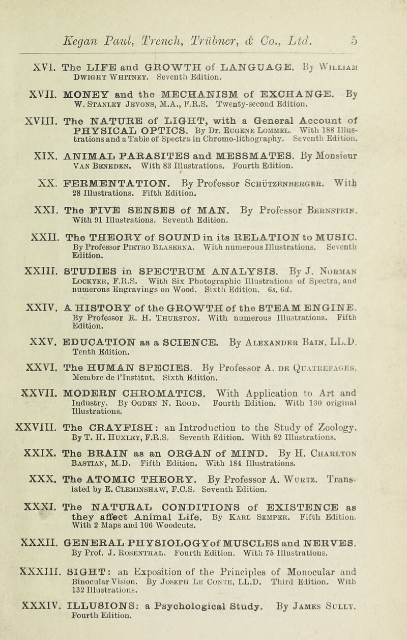 XVI. The LIFE and GBOWTH of LANGUAGE. By \Villja.m Dwight Whitney. Seventh Edition. XVII. MONEY and the MECHANISM of EXCHANGE. By W. Stanley Jevons, M.A., F.R.S. Twenty-second Edition. XVIII. The NATURE of LIGHT, with a General Account of PHYSICAL OPTICS. By Dr. Eugene Lommel. With 188 Illus- trations and a Table of Spectra in Chromo-lithography. Seventh Edition. XIX. ANIMAL PARASITES and MESSMATES. By Monsieur Van Benbdbn. With 83 Illustrations. Fourth Edition. XX. FERMENTATION. By Professor Schutzenbergeb. With 28 Illustrations. Fifth Edition. XXI. The FIVE SENSES of MAN. By Professor Bernstein. With 91 Illustrations. Seventh Edition. XXII. The THEORY of SOUND in its RELATION to MUSIC. By Professor Pietro Blaserna. With numerous Illustrations. Seventh Edition. XXIII. STUDIES in SPECTRUM ANALYSIS. By J. Norman Lockyer, P.R.S. With Six Photographic Illustrations of Spectra, and numerous Engravings on Wood. Sixth Edition. 6s. 6d. XXIV. A HISTORY of the GROWTH of the STEAM ENGINE. By Professor R. H. Thurston. With numerous Illustrations. Fifth Edition. XXV. EDUCATION as a SCIENCE. By Alexander Bain, LL.U. Tenth Edition. XXVI. The HUMAN SPECIES. By Professor A. db Quatrefages, Membre de ITnstitut. Sixth Edition. XXVII. MODERN CHROMATICS. With Application to Art and Industry. By Ogden N. Rood. Fourth Edition. With 130 original Illustrations. XXVIII. The CRAYFISH; an Introduction to the Study of Zoology. By T. H. Huxley, F.R.S. Seventh Edition. With 82 Illustrations. XXIX. The BRAIN as an ORGAN of MIND. By H. Charlton Bastian, M.D. Fifth Edition. With 184 Illustrations. XXX. The ATOMIC THEORY. By Professor A. Wubtz. Trans- lated by E. Cleminshaw, F.C.S. Seventh Edition. XXXI. The NATURAL CONDITIONS of EXISTENCE as they affect Animal Life. By Karl Semper. Fifth Edition. With 2 Maps and 106 Woodcuts. XXXII. GENERAL PHYSIOLOGYof MUSCLES and NERVES. By Prof. J. Rosenthal. Fourth Edition. With 75 Illustrations. XXXIII. SIGHT: an Exposition of the Principles of Monocular and Binocular Vision. By Joseph Le Conte, LL.D. Third Edition. With 132 Illustrations. XXXIV. ILLUSIONS: a Psychological Study. By James Sully. Fourth Edition.