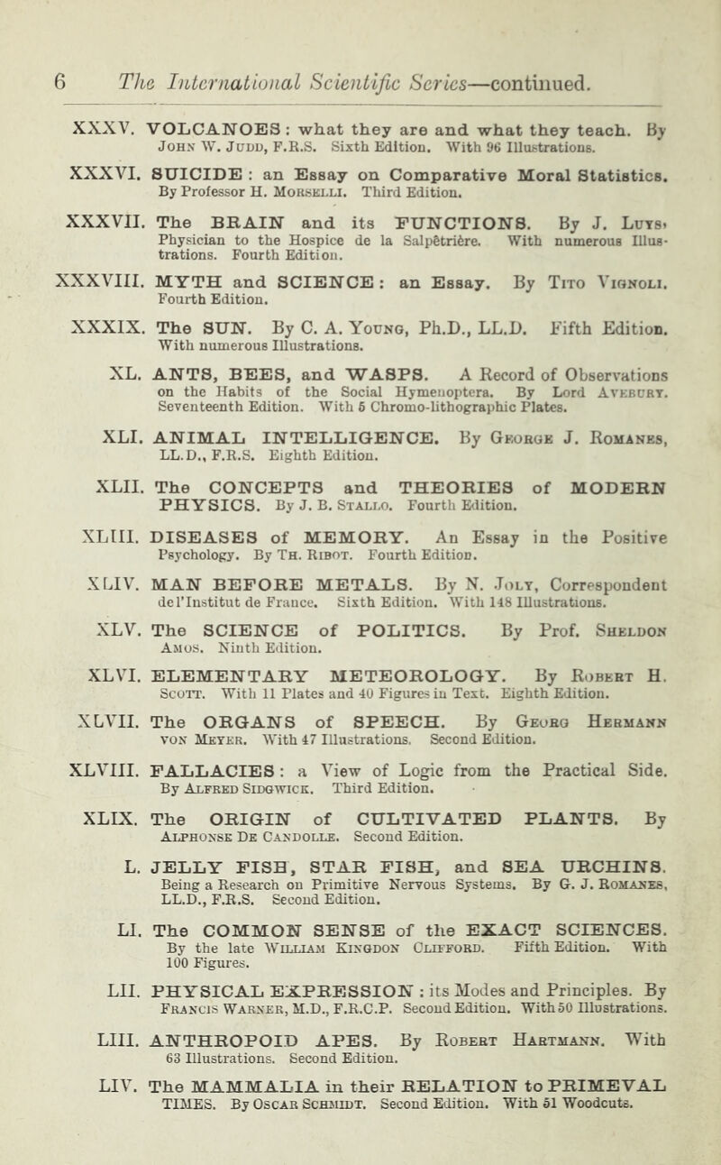 XXXV. VOLCANOES: what they are and what they teach. By John W. Judd, F.R.S. Sixth Edltiou. With 96 llluf^tratious. XXXVI. SUICIDE : an Essay on Comparative Moral Statistics. By Professor H. Morselli. Third Edition. XXXVII. The BRAIN and its FUNCTIONS. By J. Luts. Physician to the Hospice de la Salp6tri6re. With numerous Illus- trations. Fourth Edition. XXXVIII. MYTH and SCIENCE : an Essay. By Tito Vignoli. Fourth Edition. XXXIX. The SUN. By C. A. Young, Ph.D., LL.D. Fifth Edition. With numerous Illustrations. XL. ANTS, BEES, and WASPS. A Record of Observations on the Habits of the Social Hymeuoptera. By Lord Avebury. Seventeenth Edition. With 6 Chromo-lithographic Plates. XLI. ANIMAL INTELLIGENCE. By George J. Romanes, LL.D., F.R.S. Eighth Edition. XLII. The CONCEPTS and THEORIES of MODERN PHYSICS. By J. B. Staled. Fourth Etlition. XLIII. DISEASES of MEMORY. An Essay in the Positive Psychology. By Th. Ribot. Fourth Edition. XLIV. MAN BEFORE METALS. By N. .Jolt, Correspondent del’Institut de France. Sixth Edition. With 148 Illustrations, XLV. The SCIENCE of POLITICS. By Prof. Sheldon Amos. Ninth Edition. XLVI. ELEMENTARY METEOROLOGY. By Robert H. ScoiT. With 11 Plates and 40 Figures in Text. Eighth Edition. XLVII. The ORGANS of SPEECH. By Georg Hermann VON ALkykr. With 47 Illustrations. Second Edition. XLVIII. FALLACIES: a View of Logic from the Practical Side. By Alfred Sidgwick. Third Edition. XLIX. The ORIGIN of CULTIVATED PLANTS. By Aijphonse De Candolle. Second Edition. L. JELLY PISH, STAR FISH, and SEA URCHINS. Being a Research on Primitive Nervous Systems. By G. J. Romanes, LL.D., F.R.S. Second Edition. LI. The COMMON SENSE of the EXACT SCIENCES. By the late Wit.t.tam Kingdon Clifford, Fifth Edition. With 100 Figures. LII. PHYSICAL EXPRESSION: its Modes and Principles. By Francis Warner, M.D., F.R.C.P. Second Edition. WithSO Illustrations. LIII. ANTHROPOID APES. By Robert Hartmann. With 63 Illustrations. Second Edition. LIV. The MAMMALIA in their RELATION to PRIMEVAL TIMES. By Oscar ScHJiiDT. Second Edition. With 51 Woodcuts.