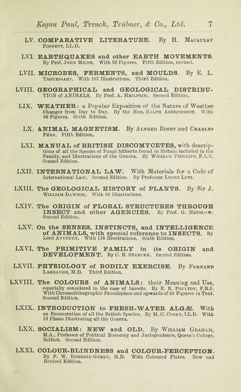 LV. COMPARATIVE LITERATURE. By H. Macaulay POSNETT, LL.D. LVI. EARTHQUAKES and other EARTH MOVEMENTS. By Prof. John Milne. With 38 Figures. Fifth Edition, revised. LVII. MICROBES, FERMENTS, and MOULDS. By E. L. Trouessart. With 107 Illustrations. Third Edition. LVIII. GEOaRAPHICAL and GEOLOGICAL DISTRIBU- TION of ANIMALS. By Prof. A. Heilprin. Second Edition. LIX. WEATHER: a Popular Exposition of the Nature of Weather Changes from Day to Day. By the Hon. Ralph Abercromby. With 96 Figures. Sixth Edition. LX. ANIMAL MAGNETISM. By Alfred Binet and Charles F^re. Fifth Edition. LXI. MANUAL of BRITISH DISCOMYCETES, with descrip- tions of all the Species of Fungi hitherto found in Britain included in the Family, and Illustrations of the Genera. By Willla.m Phillips, F.L.S. Second Edition. LXII. INTERNATIONAL LAW. With Materials for a Code of International Law. Second Edition. By Professor Leone Levi. LXIII. The GEOLOGICAL HISTORY of PLANTS. By Sir J. William Daw.son. With 80 Illustrations. LXIV. The ORIGIN of FLORAL STRUCTURES THROUGH INSECT and other AGENCIES. By Prof. G. Hknslow. Second Edition. LXV. On the SENSES, INSTINCTS, and INTELLIGENCE of ANIMALS, with special reference to INSECTS. By Lord Avebury. With 118 Illustrations. Sixth Edition. LXVI. The PRIMITIVE FAMILY in its ORIGIN and DEVELOPMENT. By C. N. Starcke. Second Edition. LXVII. PHYSIOLOGY of BODILY EXERCISE. By Fernand Lagrange, M.D. Third Edition. LXVIII. The COLOURS of ANIMALS; their Meaning and Use, especially considered in the case of Insects. By E. B. Poulton, F.R.S. With Chromolithographic Frontispiece and upwards of 60 Figures in Text. Second Edition. LXIX. INTRODUCTION to FRESH-WATER ALG^. With an Enumeration of all the British Species. By M. 0. Cooke, LL.D. With 13 Plates Illustrating all the G enera. LXX. SOCIALISM: NEW and OLD. By William Graham, M.A., Professor of Political Economy and .Turisprndence, Queen's College, Belfast. Second Edition. LXXI. COLOUR-BLINDNESS and COLOUR-PERCEPTION. By F. W. Edridge-Green, M.D. With Coloured Plates. New and Revised Edition.