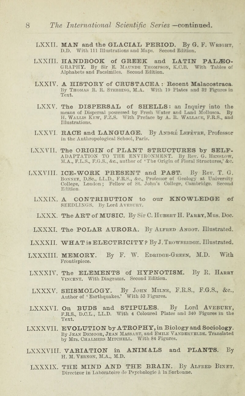 LXXTI. MAN and the GLACIAL PERIOD. By G. F. Wright, D.D. With 111 Illustrations and Maps. Second Edition. LXXIII. HANDBOOK of GREEK and LATIN PALEO- GRAPHY. By Sir E. Mauxde Thompson, K.C.B. With Tables of Alphabets and Facsirhiles. Second Edition. LXXIV. A HISTORY of CRUSTACEA : Recent Malacostraca. By Thomas R. R, Stebbixg, M.A. With 19 Plates and 32 Figures in Text. LXXV. The DISPERSAL of SHELLS: an Inquiry into the means of Dispersal possessed by Fresh Water and Land Mollusca. By H. Wallis Kew, F.Z.S. With Preface by A. R. Wallace, F.R.S., and Illustrations. LXXVI. RACE and LANGUAGE. By Axdre Lkfevrr, Professor in the Anthropological School, Parts, r.XXVII. The ORIGIN of PLANT STRUCTURES by SELF- ADAPTATION TO THE ENVIRONMENT. By Rev. G. Henslow, M.A., F.L.S., F.G.S., &c., author of ‘The Origin of Floral Structures,’ &e. LXXYITI. ICE-WORK PRESENT and PAST. By Rev. T. G. Bonnet, D.Sc., LL.D., F.R.S., Ac., Professor of Geology at University College, London ; Fellow of St. John’s College, Cambridge. Second Edition Lxxrx, A CONTRIBUTION to our KNOWLEDGE of SEEDLINGS. By Lord Avebury. LXXX. The ART of MUSIC. By Sir C. Hubert II. Parry,Mus. Doe. LXXXI. The POLAR AURORA. By Alfred Angot. Illustrated. LXXXII. WHAT is ELECTRICITY ? By J. Trowbridge. Illustrated. LXXXIII. MEMORY. By F. W. Edridge-Green, M.D. With Frontispiece. LXXXIV. The ELEMENTS of HYPNOTISM. By R. Harry Vincent. With Diagrams. Second Edition. LXXXV. SEISMOLOGY. By John Milne, F.R.S., F.G.S., &c.. Author of ‘Earthquakes.’ With 53 Figures. LXXXVI. On BUDS and STIPULES. By Lord Avebury, F.R.S,, D.C.L., LL.D. With 4 Coloured Plates and 340 Figures in the Text. LXXXVII. EVOLUTION by ATROPHY, in Biology and Sociology. By Jean De.moor, Jean Massart, and Emile Vandekvelde. Translated by Mrs. Chalmers Mitchell. With 84 Figures. LXXXVIII. VARIATION in ANIMALS and PLANTS. By H. M. Vernon, M.A., M.D. LXXXIX. THE MIND AND THE BRAIN. By Alfred Binet, Directeur in Laboratoire de Psychologie a la Sorbonue.