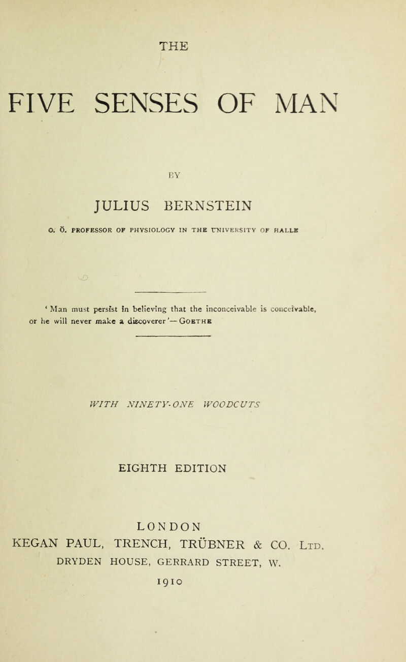 FIVE SENSES OE MAN \',Y JULIUS BERNSTEIN O. 5. PROFESSOR OF PHYSIOLOGY IN THE rNIVEKSITY OF HALLE ‘ Man must persist in believing that the inconceivable is conceivable, or he will never make a discoverer’—Goethe IFIT// NINETY-ONE WOODCUTS EIGHTH EDITION LONDON KEGAN PAUL, TRENCH, TRUBNER & CO. Ltd. DRYDEN HOUSE, GERRARD STREET, \V. 1910