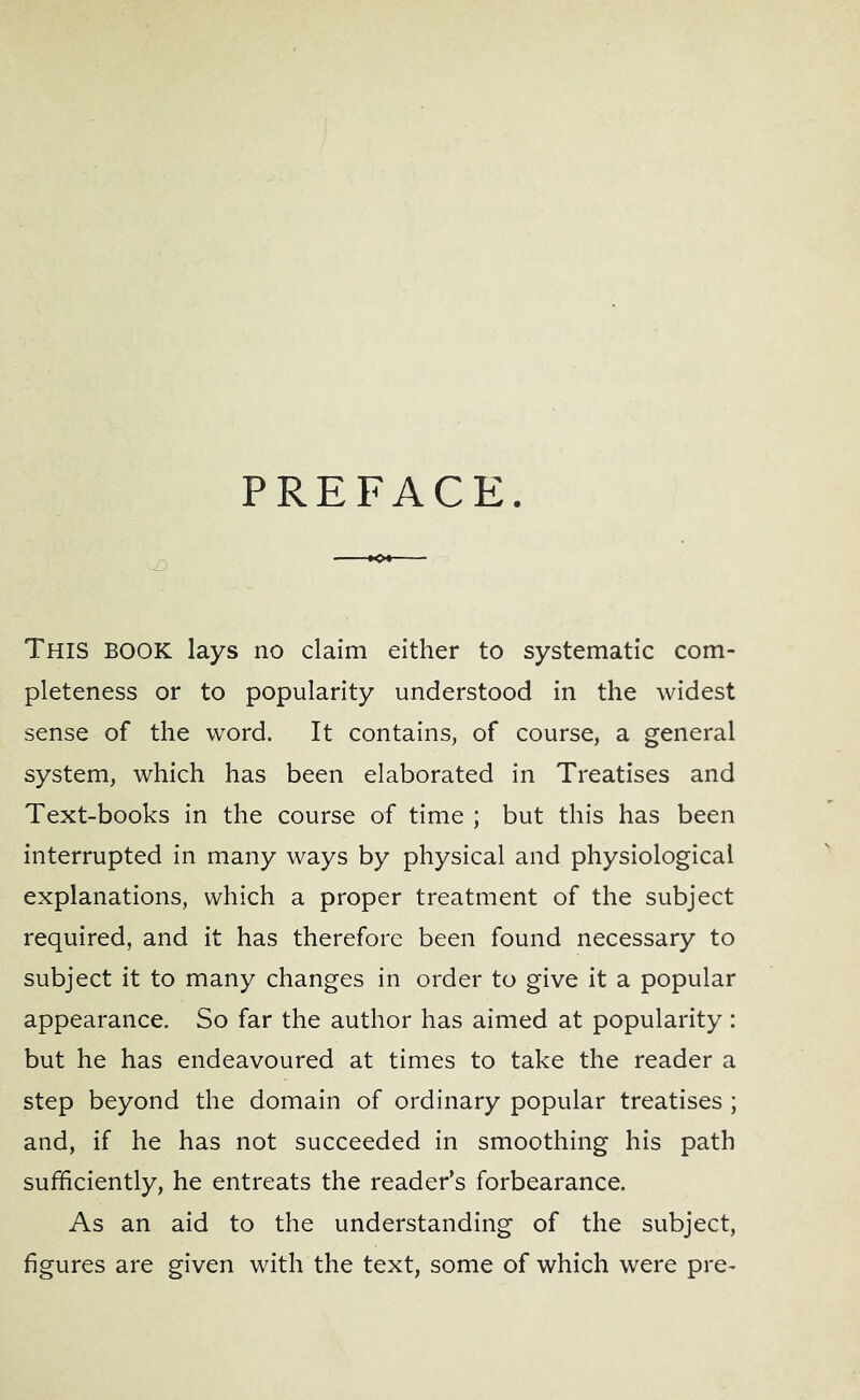 PREFACE. This book lays no claim either to systematic com- pleteness or to popularity understood in the widest sense of the word. It contains, of course, a general system, which has been elaborated in Treatises and Text-books in the course of time ; but this has been interrupted in many ways by physical and physiological explanations, which a proper treatment of the subject required, and it has therefore been found necessary to subject it to many changes in order to give it a popular appearance. So far the author has aimed at popularity: but he has endeavoured at times to take the reader a step beyond the domain of ordinary popular treatises ; and, if he has not succeeded in smoothing his path sufficiently, he entreats the reader’s forbearance. As an aid to the understanding of the subject, figures are given with the text, some of which were pre-