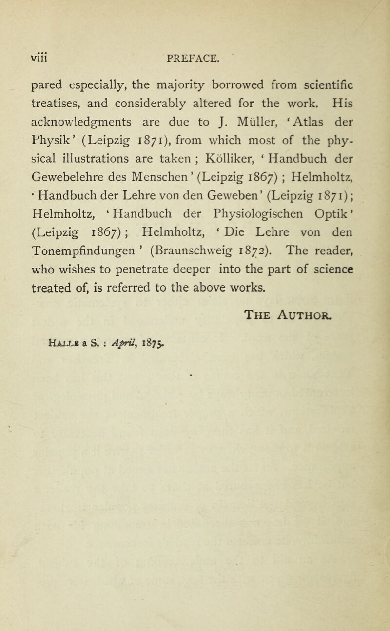pared especially, the majority borrowed from scientific treatises, and considerably altered for the work. His acknowledgments are due to J. Muller, ‘Atlas der Physik’ (Leipzig 1871), from which most of the phy- sical illustrations are taken ; Kolliker, ‘ Handbuch der Gewebelehre des Menschen’ (Leipzig 1867) ; Helmholtz, • Handbuch der Lehre von den Geweben’ (Leipzig 1871); Helmholtz, ‘ Handbuch der Physiologischen Optik ’ (Leipzig 1867); Helmholtz, ‘ Die Lehre von den Tonempfindungen ’ (Braunschweig 1872). The reader, who wishes to penetrate deeper into the part of science treated of, is referred to the above works. The Author. a S. : Aprils 1875.
