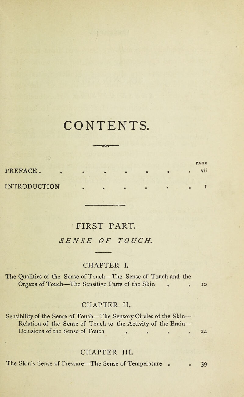 CONTENTS. PREFACE. FAGH vii INTRODUCTION i FIRST PART. SENSE OF TOUCH, CHAPTER I. The Qualities of the Sense of Touch—The Sense of Touch and the Organs of Touch—The Sensitive Parts of the Skin . , lo CHAPTER II. Sensibility of the Sense of Touch—The Sensory Circles of the Skin— Relation of the Sense of Touch to the Activity of the Brain— Delusions of the Sense of Touch , . . .24 CHAPTER III. The Skin’s Sense of Pressure—The Sense of Temperature . 39