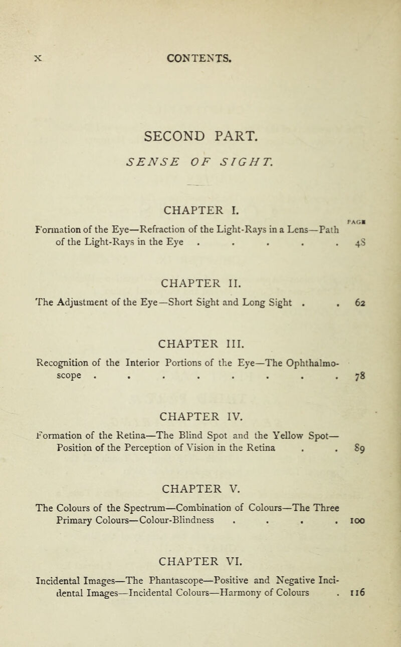 SECOND PART. SENSE OF SIGHT. CHAPTER I. Eonnation of the Eye—Refraction of the Light-Rays in a Lens—Path of the Light-Rays in the Eye ..... PAGI 4S CHAPTER II. The Adjustment of the Eye—Short Sight and Long Sight . , 62 CHAPTER III. Recognition of the Interior Portions of the Eye—The Ophthalmo- scope ........ 78 CHAPTER IV. Formation of the Retina—The Blind Spot and the Yellow Spot— Position of the Perception of Vision in the Retina . .89 CHAPTER V. The Colours of the Spectrum—Combination of Colours—The Three Primary Colours—Colour-Blindness .... 100 CHAPTER VI. Incidental Images—The Phantascope—Positive and Negative Inci- dental Images—Incidental Colours—Harmony of Colours . ri6