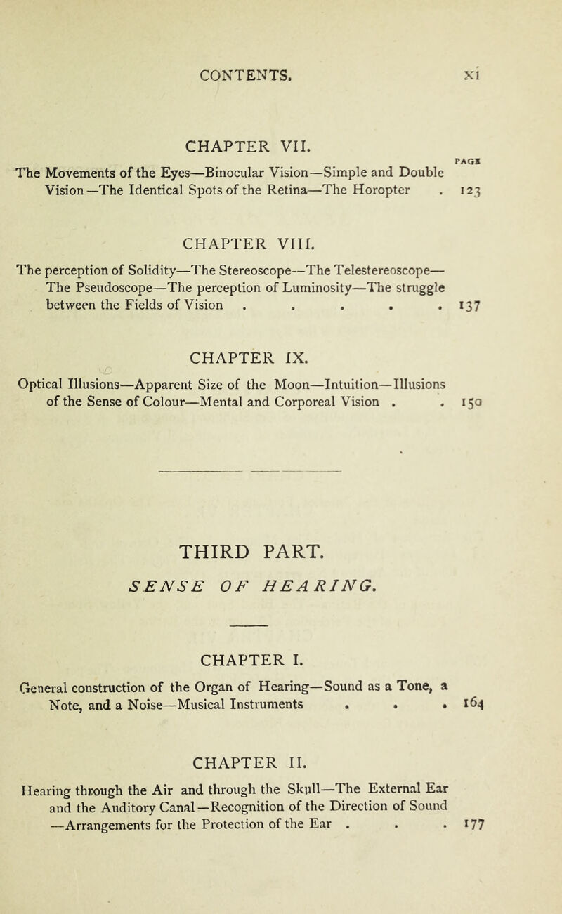 CHAPTER VII. PAGl The Movements of the Eyes—Binocular Vision—Simple and Double Vision—The Identical Spots of the Retina—The Horopter . 123 CHAPTER VIII. The perception of Solidity—The Stereoscope—The Telestereoscope— The Pseudoscope—The perception of Luminosity—The struggle between the Fields of Vision . . . . .137 CHAPTER IX. Optical Illusions—Apparent Size of the Moon—Intuition—Illusions of the Sense of Colour—Mental and Corporeal Vision . .150 THIRD PART. SENSE OF BEARING, CHAPTER I. General construction of the Organ of Hearing—Sound as a Tone, a Note, and a Noise—Musical Instruments . . ,164 CHAPTER II. Hearing through the Air and through the Skull—The External Ear and the Auditory Canal—Recognition of the Direction of Sound —Arrangements for the Protection of the Ear . . .177