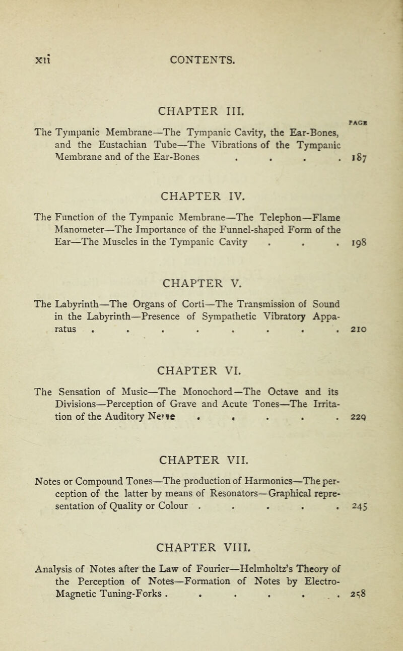 CHAPTER III. PAGB The Tympanic Membrane—The Tympanic Cavity, the Ear-Bones, and the Eustachian Tube—The Vibrations of the Tympanic Membrane and of the Ear-Bones . , . .187 CHAPTER IV. The Function of the Tympanic Membrane—The Telephon—Flame Manometer—The Importance of the Funnel-shaped Form of the Ear—The Muscles in the Tympanic Cavity . . .198 CHAPTER V. The Labyrinth—The Organs of Corti—The Transmission of Sound in the Labyrinth—Presence of Sympathetic Vibratory Appa- ratus ........ 210 CHAPTER VI. The Sensation of Music—The Monochord—The Octave and its Divisions—Perception of Grave and Acute Tones—The Irrita- tion of the Auditory Ne* «e . « . . . 22q CHAPTER VII. Notes or Compound Tones—The production of Harmonics—The per- ception of the latter by means of Resonators—Graphical repre- sentation of Quality or Colour ..... 245 CHAPTER VIII. Analysis of Notes after the Law of Fourier—Helmholtz’s Theory of the Perception of Notes—Formation of Notes by Electro- Magnetic Tuning-Forks . . . . . . 2t;8