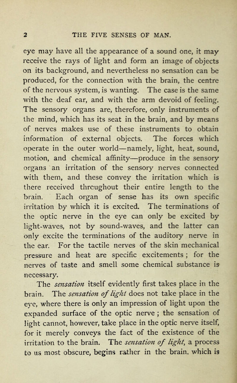 eye may have all the appearance of a sound one, it may receive the rays of light and form an image of objects on its background, and nevertheless no sensation can be produced, for the connection with the brain, the centre of the nei*vous system, is wanting. The case is the same with the deaf ear, and with the arm devoid of feeling. The sensory organs are, therefore, only instruments of the mind, which has its seat in the brain, and by means of nerves makes use of these instruments to obtain information of external objects. The forces which operate in the outer world—namely, light, heat, sound, motion, and chemical affinity—produce in the sensory organs an irritation of the sensory nerves connected with them, and these convey the irritation which is there received throughout their entire length to the brain. Each organ of sense has its own specific irritation by which it is excited. The terminations of the optic nerve in the eye can only be excited by light-waves, not by sound-waves, and the latter can only excite the terminations of the auditory nerve in the ear. For the tactile nerves of the skin mechanical pressure and heat are specific excitements; for the nerves of taste and smell some chemical substance is necessary. The sensation itself evidently first takes place in the brain. The sensation of light does not take place in the eye, where there is only an impression of light upon the expanded surface of the optic nerve ; the sensation of light cannot, however, take place in the optic nerve itself, for it merely conveys the fact of the existence of the irritation to the brain. The sensatmt of light, a process to us most obscure, begins rather in the brain, which is