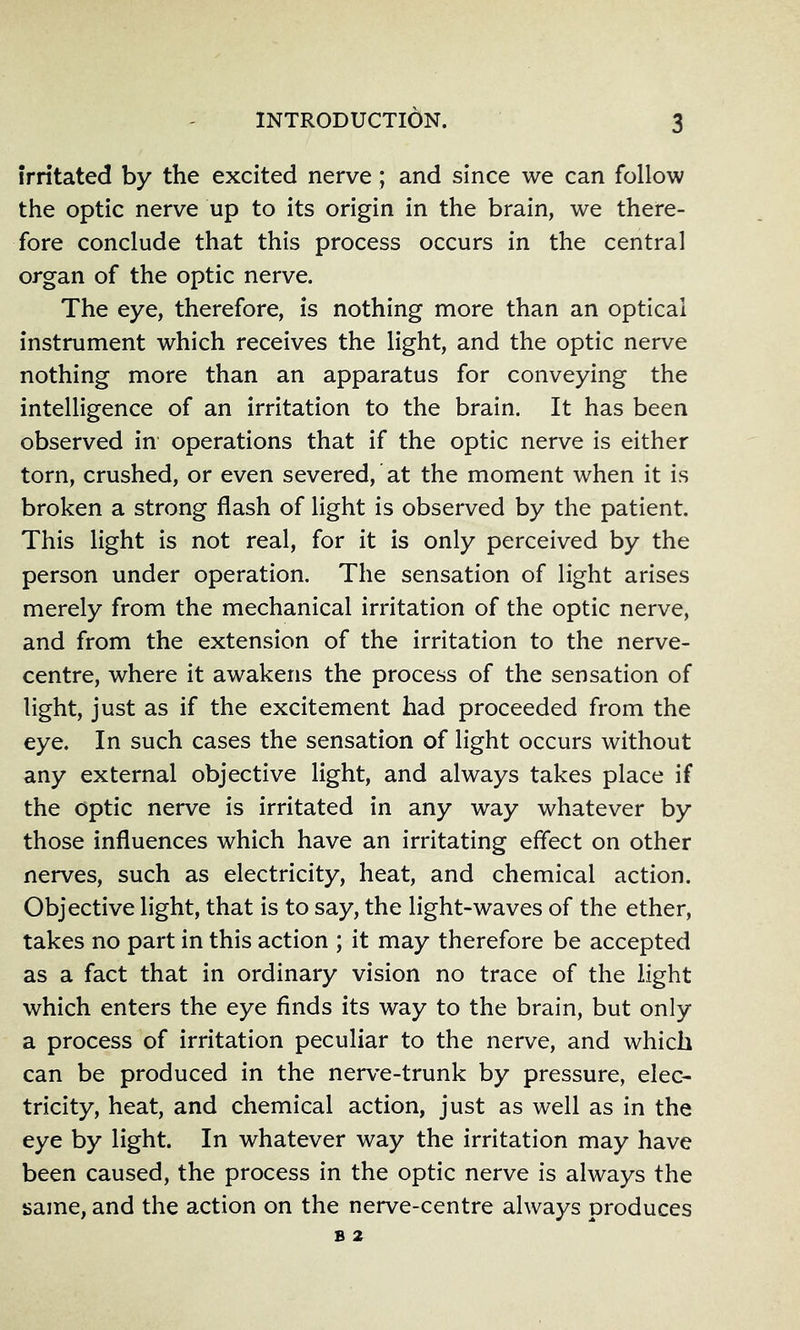 irritated by the excited nerve; and since we can follow the optic nerve up to its origin in the brain, we there- fore conclude that this process occurs in the central organ of the optic nerve. The eye, therefore, is nothing more than an optical instrument which receives the light, and the optic nerve nothing more than an apparatus for conveying the intelligence of an irritation to the brain. It has been observed in operations that if the optic nerve is either torn, crushed, or even severed, at the moment when it is broken a strong flash of light is observed by the patient. This light is not real, for it is only perceived by the person under operation. The sensation of light arises merely from the mechanical irritation of the optic nerve, and from the extension of the irritation to the nerve- centre, where it awakens the process of the sensation of light, just as if the excitement had proceeded from the eye. In such cases the sensation of light occurs without any external objective light, and always takes place if the optic nerve is irritated in any way whatever by those influences which have an irritating effect on other nerves, such as electricity, heat, and chemical action. Objective light, that is to say, the light-waves of the ether, takes no part in this action ; it may therefore be accepted as a fact that in ordinary vision no trace of the light which enters the eye finds its way to the brain, but only a process of irritation peculiar to the nerve, and which can be produced in the nerve-trunk by pressure, elec- tricity, heat, and chemical action, just as well as in the eye by light. In whatever way the irritation may have been caused, the process in the optic nerve is always the same, and the action on the nerve-centre always produces