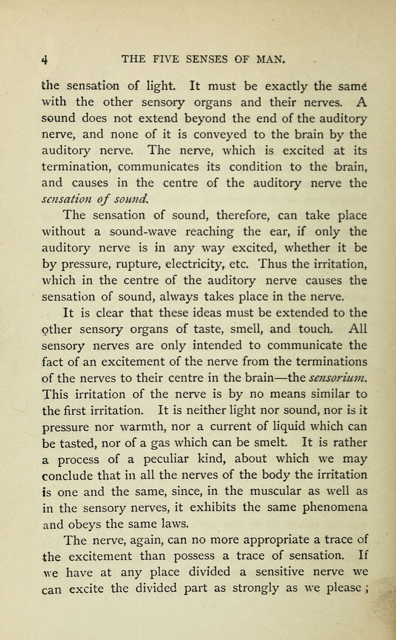 the sensation of light. It must be exactly the same with the other sensory organs and their nerves. A sound does not extend beyond the end of the auditory nerve, and none of it is conveyed to the brain by the auditory nerve. The nerve, which is excited at its termination, communicates its condition to the brain, and causes in the centre of the auditory nerve the sensation of sound. The sensation of sound, therefore, can take place without a sound-wave reaching the ear, if only the auditory nerve is in any way excited, whether it be by pressure, rupture, electricity, etc. Thus the irritation, which in the centre of the auditory nerve causes the sensation of sound, always takes place in the nerve. It is clear that these ideas must be extended to the other sensory organs of taste, smell, and touch. All sensory nerves are only intended to communicate the fact of an excitement of the nerve from the terminations of the nerves to their centre in the brain—the se7isoriuin. This irritation of the nerve is by no means similar to the first irritation. It is neither light nor sound, nor is it pressure nor warmth, nor a current of liquid which can be tasted, nor of a gas which can be smelt. It is rather a process of a peculiar kind, about which we may conclude that in all the nerves of the body the irritation is one and the same, since, in the muscular as well as in the sensory nerves, it exhibits the same phenomena and obeys the same laws. The nerve, again, can no more appropriate a trace of the excitement than possess a trace of sensation. If we have at any place divided a sensitive nerve we can excite the divided part as strongly as we please ;
