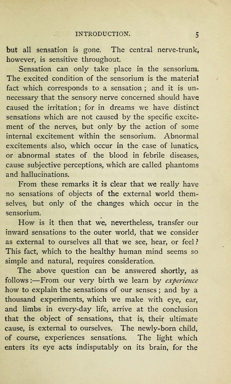 but all sensation is gone. The central nerve-trunk, however, is sensitive throughout. Sensation can only take place in the sensorium. The excited condition of the sensorium is the material fact which corresponds to a sensation ; and it is un- necessary that the sensory nerve concerned should have caused the irritation; for in dreams we have distinct sensations which are not caused by the specific excite- ment of the nerves, but only by the action of some internal excitement within the sensorium. Abnormal excitements also, which occur in the case of lunatics, or abnormal states of the blood in febrile diseases, cause subjective perceptions, which are called phantoms and hallucinations. From these remarks it is dear that we really have no sensations of objects of the external world them- selves, but only of the changes which occur in the sensorium. How is it then that we, nevertheless, transfer our inward sensations to the outer world, that we consider as external to ourselves all that we see, hear, or feel ^ This fact, which to the healthy human mind seems so simple and natural, requires consideration. The above question can be answered shortly, as follows:—From our very birth we learn by experience how to explain the sensations of our senses; and by a thousand experiments, which we make with eye, ear, and limbs in every-day life, arrive at the conclusion that the object of sensations, that is, their ultimate cause, is external to ourselves. The newly-born child, of course, experiences sensations. The light which enters its eye acts indisputably on its brain, for the
