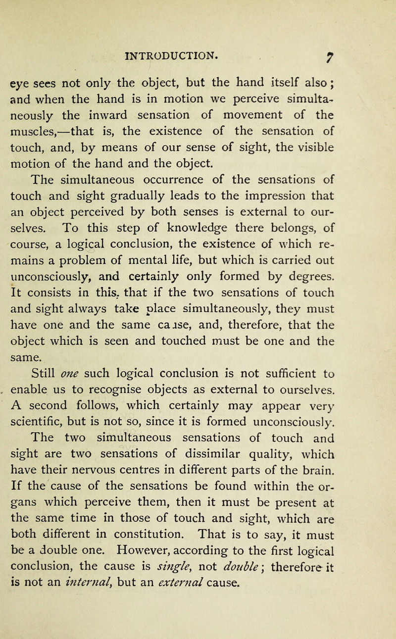 eye sees not only the object, but the hand itself also; and when the hand is in motion we perceive simulta- neously the inward sensation of movement of the muscles,—that is, the existence of the sensation of touch, and, by means of our sense of sight, the visible motion of the hand and the object. The simultaneous occurrence of the sensations of touch and sight gradually leads to the impression that an object perceived by both senses is external to our- selves. To this step of knowledge there belongs, of course, a logical conclusion, the existence of which re- mains a problem of mental life, but which is carried out unconsciously, and certainly only formed by degrees. It consists in this, that if the two sensations of touch and sight always take place simultaneously, they must have one and the same cajse, and, therefore, that the object which is seen and touched must be one and the same. Still one such logical conclusion is not sufficient to enable us to recognise objects as external to ourselves. A second follows, which certainly may appear very scientific, but is not so, since it is formed unconsciously. The two simultaneous sensations of touch and sight are two sensations of dissimilar quality, which have their nervous centres in different parts of the brain. If the cause of the sensations be found within the or- gans which perceive them, then it must be present at the same time in those of touch and sight, which are both different in constitution. That is to say, it must be a double one. However, according to the first logical conclusion, the cause is single, not double \ therefore it is not an internal, but an external cause.