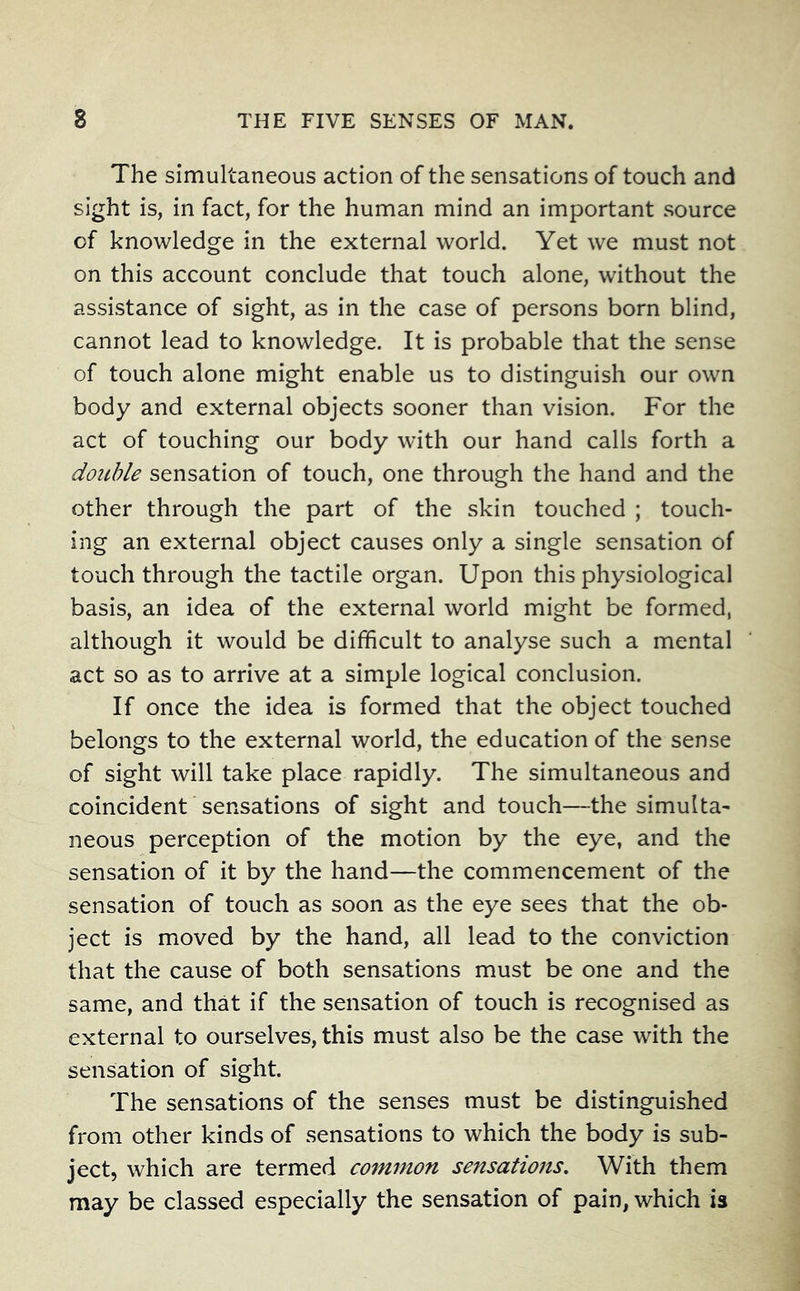 The simultaneous action of the sensations of touch and sight is, in fact, for the human mind an important source of knowledge in the external world. Yet we must not on this account conclude that touch alone, without the assistance of sight, as in the case of persons born blind, cannot lead to knowledge. It is probable that the sense of touch alone might enable us to distinguish our own body and external objects sooner than vision. For the act of touching our body with our hand calls forth a double sensation of touch, one through the hand and the other through the part of the skin touched ; touch- ing an external object causes only a single sensation of touch through the tactile organ. Upon this physiological basis, an idea of the external world might be formed, although it would be difficult to analyse such a mental act so as to arrive at a simple logical conclusion. If once the idea is formed that the object touched belongs to the external world, the education of the sense of sight will take place rapidly. The simultaneous and coincident sensations of sight and touch—the simulta- neous perception of the motion by the eye, and the sensation of it by the hand—the commencement of the sensation of touch as soon as the eye sees that the ob- ject is moved by the hand, all lead to the conviction that the cause of both sensations must be one and the same, and that if the sensation of touch is recognised as external to ourselves, this must also be the case with the sensation of sight. The sensations of the senses must be distinguished from other kinds of sensations to which the body is sub- ject, which are termed common sensations. With them may be classed especially the sensation of pain, which is