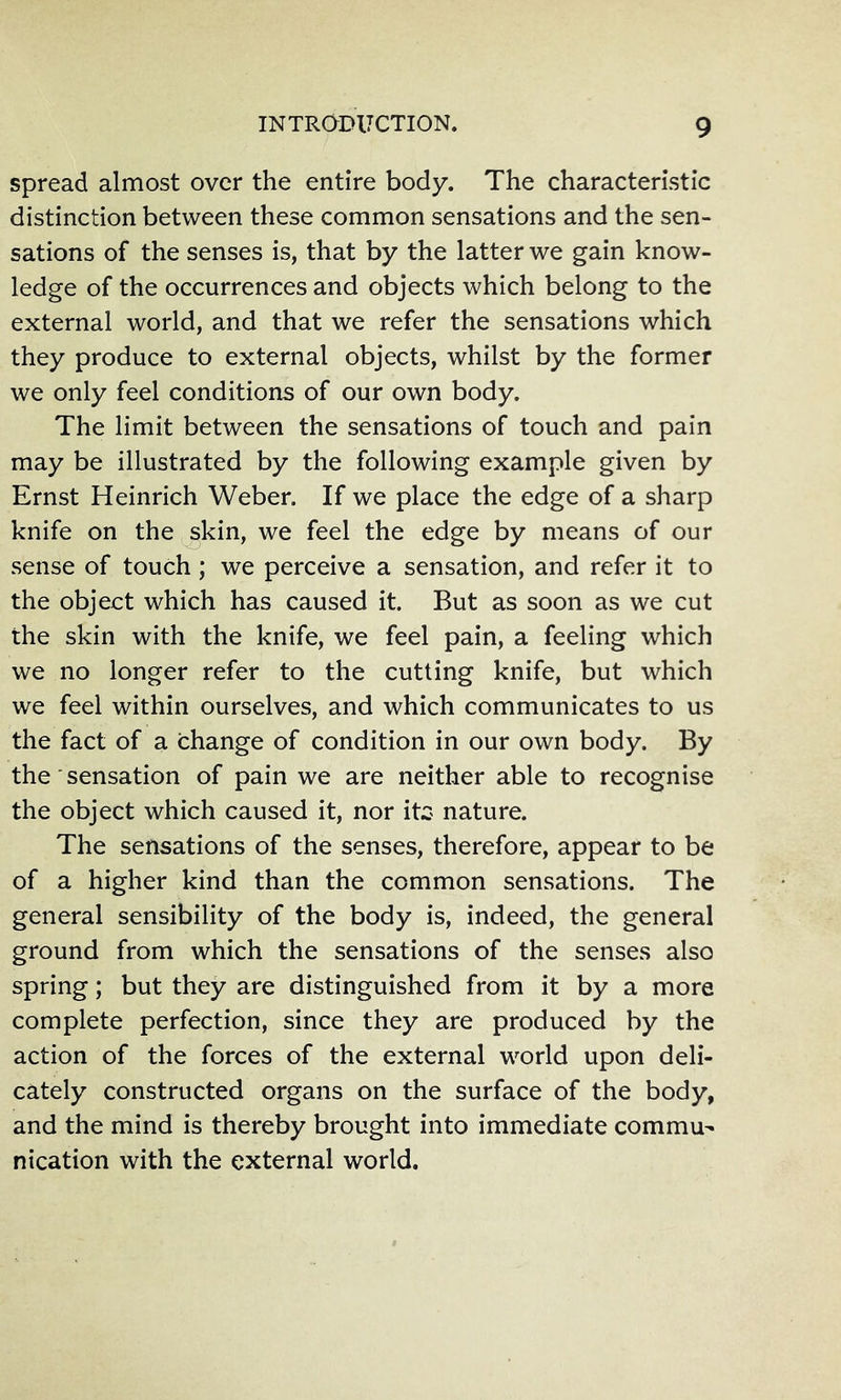 spread almost over the entire body. The characteristic distinction between these common sensations and the sen- sations of the senses is, that by the latter we gain know- ledge of the occurrences and objects which belong to the external world, and that we refer the sensations which they produce to external objects, whilst by the former we only feel conditions of our own body. The limit between the sensations of touch and pain may be illustrated by the following example given by Ernst Heinrich Weber. If we place the edge of a sharp knife on the skin, we feel the edge by means of our sense of touch; we perceive a sensation, and refer it to the object which has caused it. But as soon as we cut the skin with the knife, we feel pain, a feeling which we no longer refer to the cutting knife, but which we feel within ourselves, and which communicates to us the fact of a change of condition in our own body. By the ■ sensation of pain we are neither able to recognise the object which caused it, nor itz nature. The sensations of the senses, therefore, appear to be of a higher kind than the common sensations. The general sensibility of the body is, indeed, the general ground from which the sensations of the senses also spring; but they are distinguished from it by a more complete perfection, since they are produced by the action of the forces of the external world upon deli- cately constructed organs on the surface of the body, and the mind is thereby brought into immediate commu- nication with the external world.