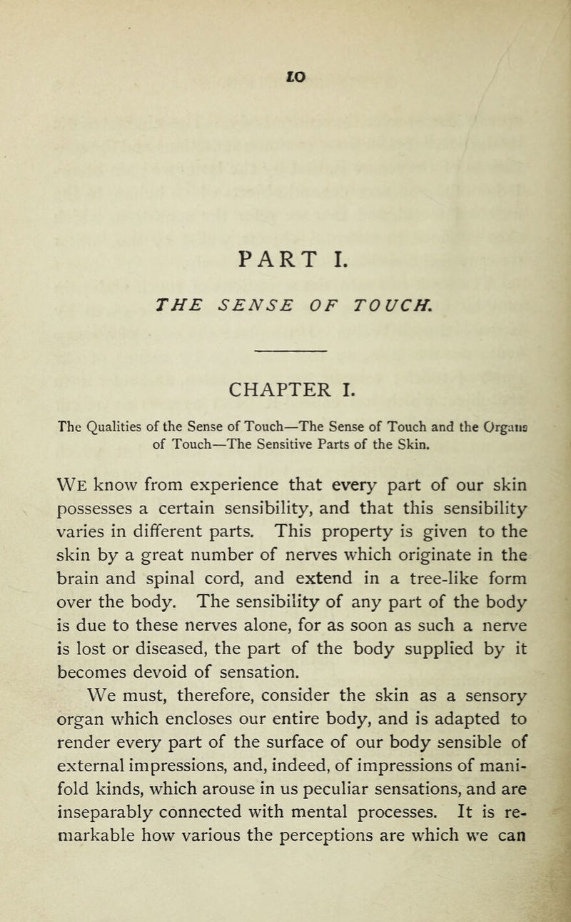 lO PART I. TJ/£ SENSE OF TOUCH, CHAPTER I. The Qualities of the Sense of Touch—The Sense of Touch and the Organs of Touch—The Sensitive Parts of the Skin. We know from experience that every part of our skin possesses a certain sensibility, and that this sensibility varies in different parts. This property is given to the skin by a great number of nerves which originate in the brain and spinal cord, and extend in a tree-like form over the body. The sensibility of any part of the body is due to these nerves alone, for as soon as such a nerve is lost or diseased, the part of the body supplied by it becomes devoid of sensation. We must, therefore, consider the skin as a sensory organ which encloses our entire body, and is adapted to render every part of the surface of our body sensible of external impressions, and, indeed, of impressions of mani- fold kinds, which arouse in us peculiar sensations, and are inseparably connected with mental processes. It is re- markable how various the perceptions are which we can