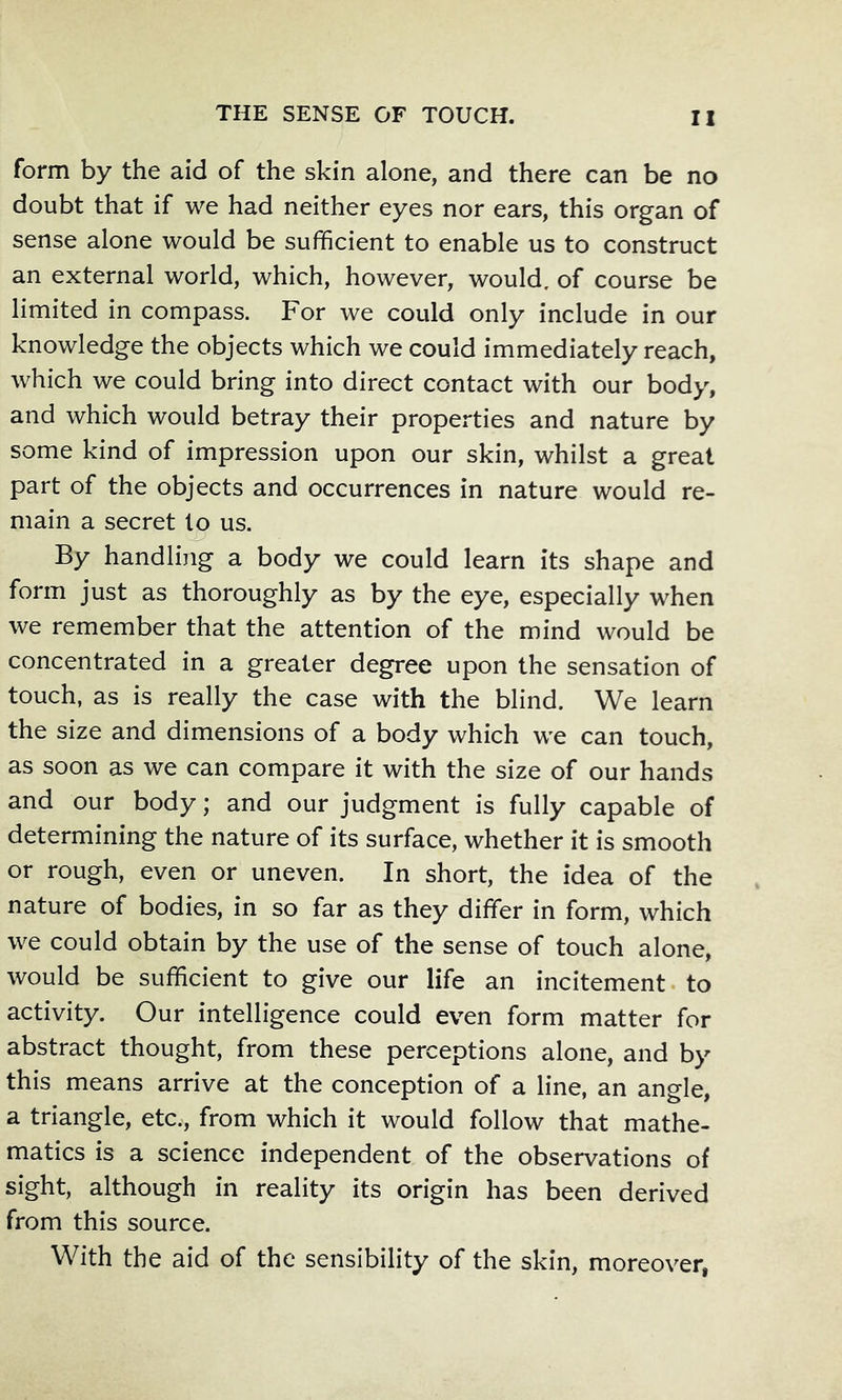 form by the aid of the skin alone, and there can be no doubt that if we had neither eyes nor ears, this organ of sense alone would be sufficient to enable us to construct an external world, which, however, would, of course be limited in compass. For we could only include in our knowledge the objects which we could immediately reach, which we could bring into direct contact with our body, and which would betray their properties and nature by some kind of impression upon our skin, whilst a great part of the objects and occurrences in nature would re- main a secret to us. By handling a body we could learn its shape and form just as thoroughly as by the eye, especially when we remember that the attention of the mind would be concentrated in a greater degree upon the sensation of touch, as is really the case with the blind. We learn the size and dimensions of a body which we can touch, as soon as we can compare it with the size of our hands and our body; and our judgment is fully capable of determining the nature of its surface, whether it is smooth or rough, even or uneven. In short, the idea of the nature of bodies, in so far as they differ in form, which we could obtain by the use of the sense of touch alone, would be sufficient to give our life an incitement, to activity. Our intelligence could even form matter for abstract thought, from these perceptions alone, and by this means arrive at the conception of a line, an angle, a triangle, etc., from which it would follow that mathe- matics is a science independent of the observations of sight, although in reality its origin has been derived from this source. With the aid of the sensibility of the skin, moreover,