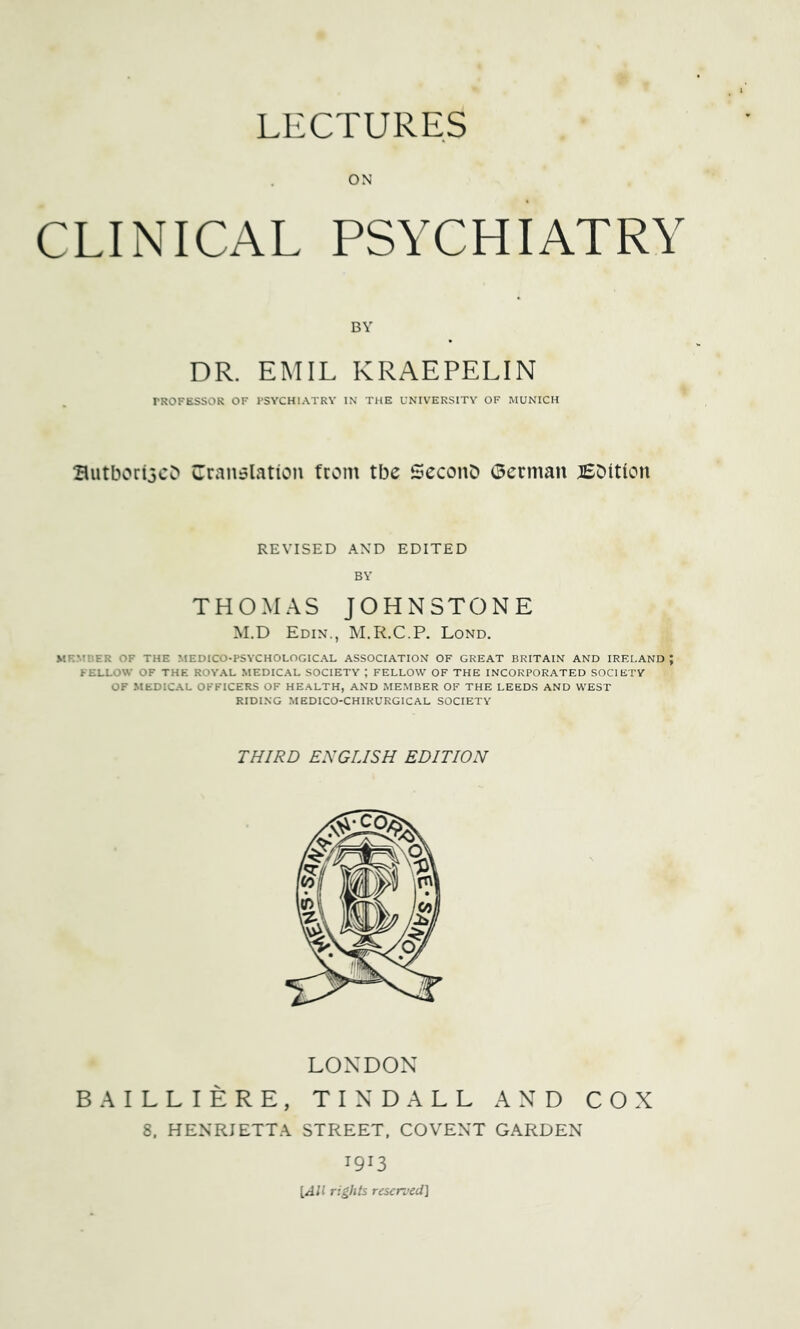 ON CLINICAL PSYCHIATRY BY DR. EMIL KRAEPELIN PROFESSOR OF PSYCHIATRY IN' THE UNIVERSITY OF MUNICH Butbori3cC» Cran^lation from tbe ScconD (3erman BDition REVISED AND EDITED BY THOMAS JOHNSTONE M.D Edin., M.R.C.P. Lond. V.F.MBER OF THE MEDICO-PSYCHOLOGICAL ASSOCIATION OF GREAT BRITAIN AND IRELAND ; FELLOW OF THE ROYAL MEDICAL SOCIETY ; FELLOW OF THE INCORPORATED SOCIETY OF MEDICAL OFFICERS OF HEALTH, AND MEMBER OF THE LEEDS AND WEST RIDING MEDICO-CHIRURGICAL SOCIETY THIRD ENGLISH EDITION B A LONDON LLIERE, TINDALL AND COX 8. HENRIETTA STREET. CO VENT GARDEN 1913 [All rights reserved]