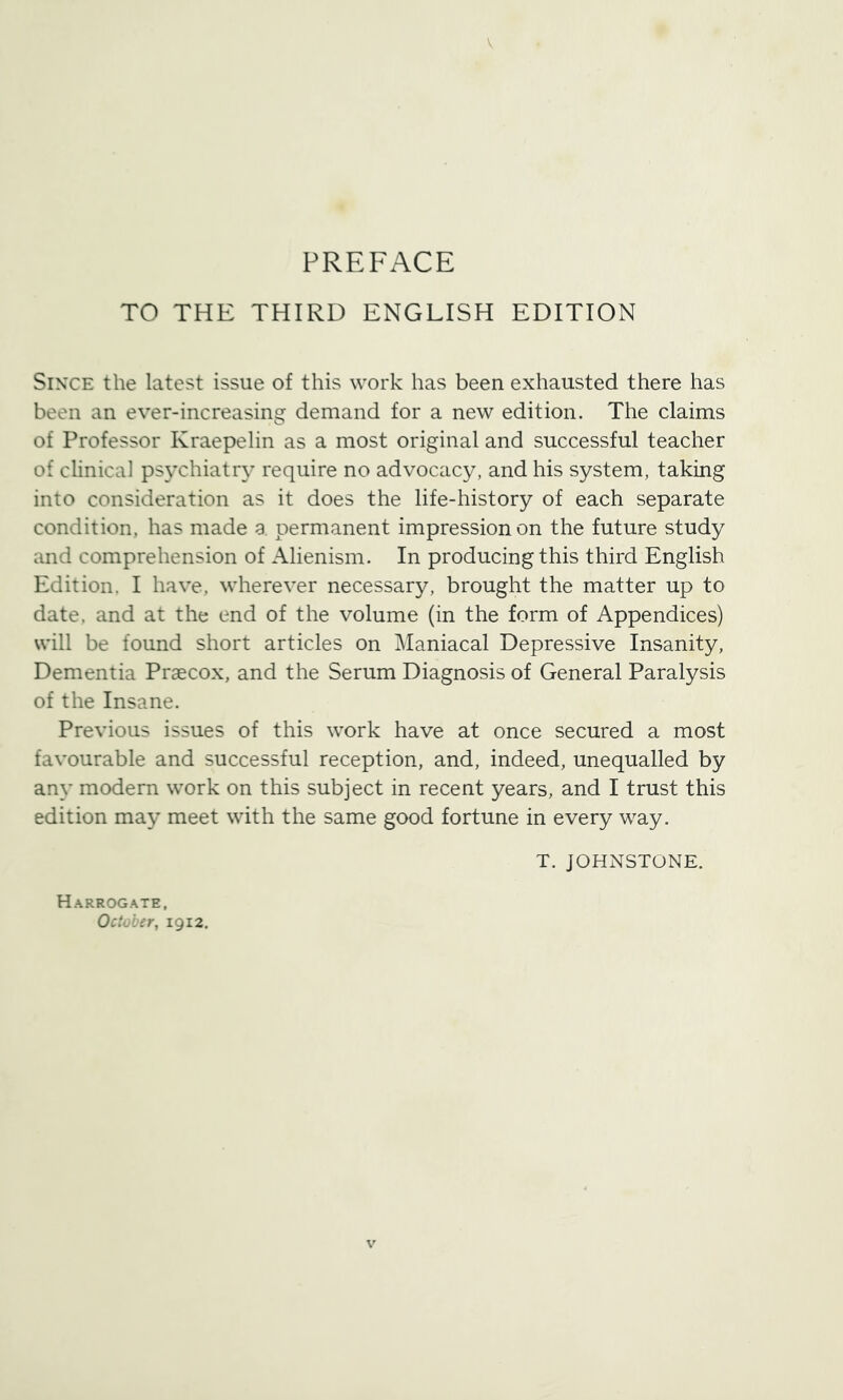 TO THE THIRD ENGLISH EDITION SiN’CE the latest issue of this work has been exhausted there has been an ever-increasing demand for a new edition. The claims of Professor Kraepelin as a most original and successful teacher of clinical psychiatry require no advocacy, and his system, taking into consideration as it does the life-history of each separate condition, has made a permanent impression on the future study and comprehension of Alienism. In producing this third English Edition. I have, wherever necessary, brought the matter up to date, and at the end of the volume (in the form of Appendices) will be found short articles on Maniacal Depressive Insanity, Dementia Praecox, and the Serum Diagnosis of General Paralysis of the Insane. Previous issues of this work have at once secured a most favourable and successful reception, and, indeed, unequalled by any modern work on this subject in recent years, and I trust this edition may meet with the same good fortune in every way. Harrogate, October, 1912. T. JOHNSTONE.