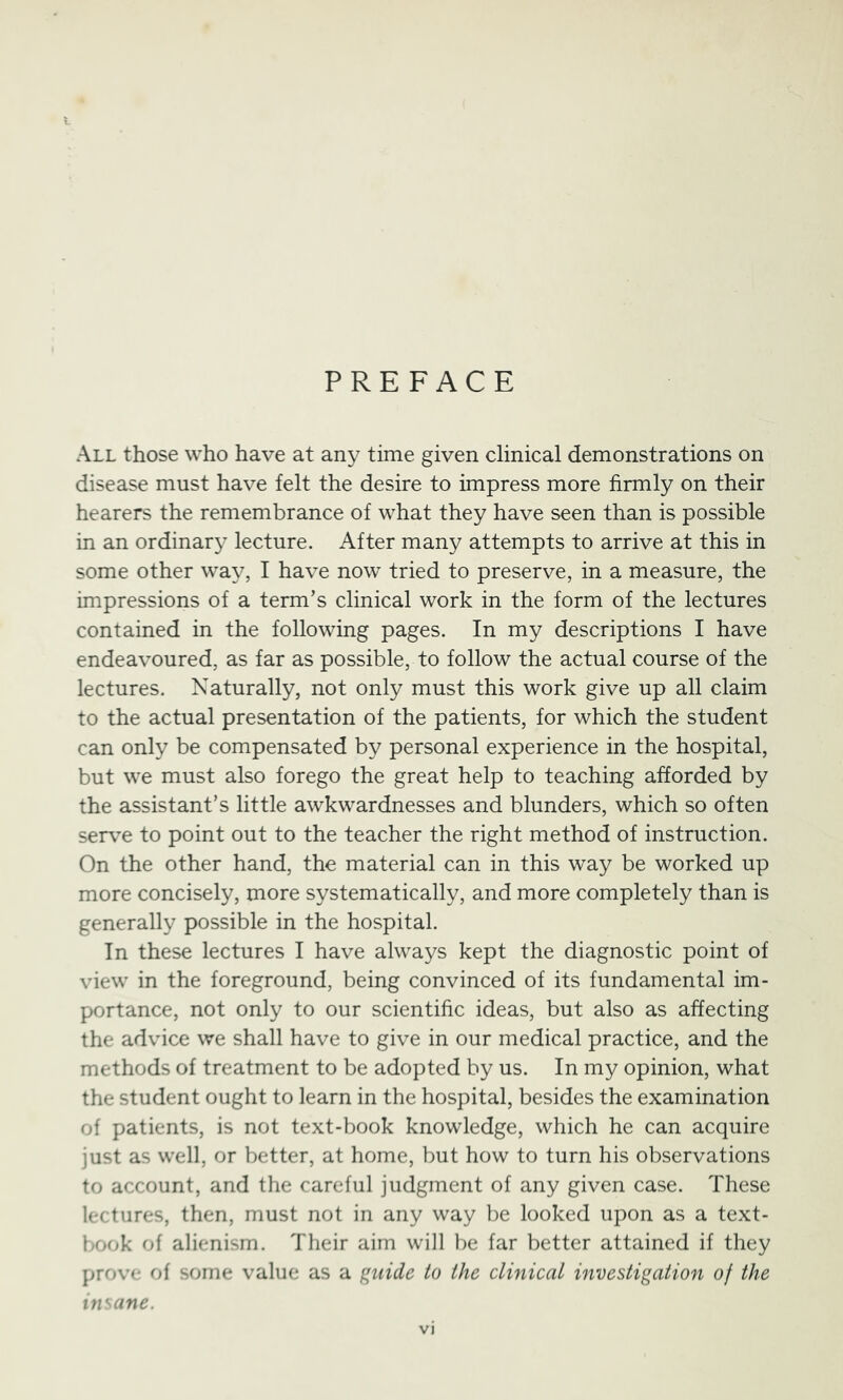 All those who have at any time given clinical demonstrations on disease must have felt the desire to impress more firmly on their hearers the remembrance of what they have seen than is possible in an ordinar}^ lecture. After many attempts to arrive at this in some other way, I have now tried to preserve, in a measure, the impressions of a term’s clinical work in the form of the lectures contained in the following pages. In my descriptions I have endeavoured, as far as possible, to follow the actual course of the lectures. Naturally, not only must this work give up all claim to the actual presentation of the patients, for which the student can only be compensated by personal experience in the hospital, but we must also forego the great help to teaching afforded by the assistant’s little awkwardnesses and blunders, which so often ser\^e to point out to the teacher the right method of instruction. On the other hand, the material can in this way be worked up more concisely, more systematically, and more completely than is generally possible in the hospital. In these lectures I have always kept the diagnostic point of view in the foreground, being convinced of its fundamental im- portance, not only to our scientific ideas, but also as affecting the advice we shall have to give in our medical practice, and the methods of treatment to be adopted by us. In my opinion, what the student ought to learn in the hospital, besides the examination of patients, is not text-book knowledge, which he can acquire just as well, or better, at home, but how to turn his observations to account, and the careful judgment of any given case. These lectures, then, must not in any way be looked upon as a text- book of alienism. Their aim will be far better attained if they prove of some value as a f:^uide to the clinical investigation of the insane.