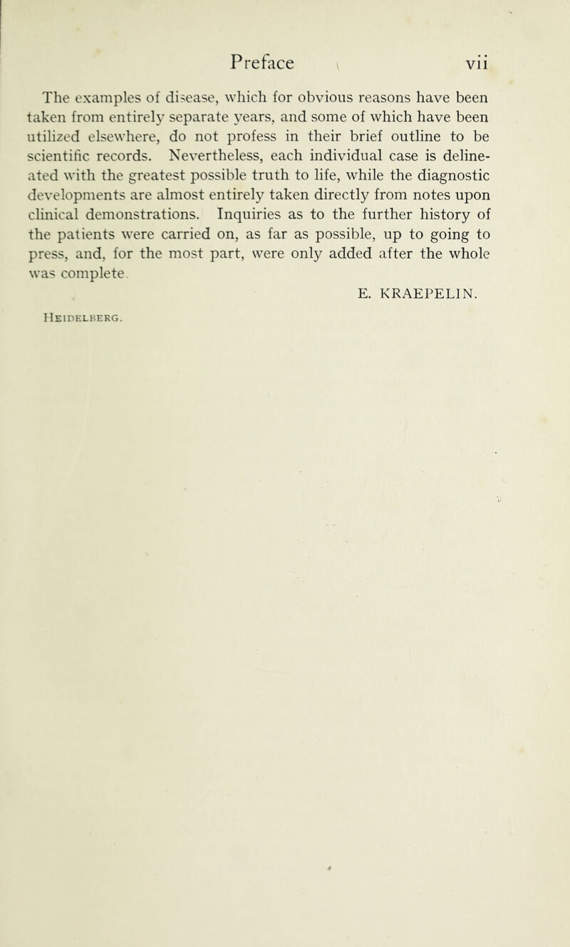 The examples of disease, which for obvious reasons have been taken from entirely separate years, and some of which have been utilized elsewhere, do not profess in their brief outline to be scientilic records. Nevertheless, each individual case is deline- ated with the greatest possible truth to life, while the diagnostic developments are almost entirely taken directly from notes upon clinical demonstrations. Inquiries as to the further history of the patients were carried on, as far as possible, up to going to press, and, for the most part, were only added after the whole was complete. E. KRAEPELIN. Heidelherg.