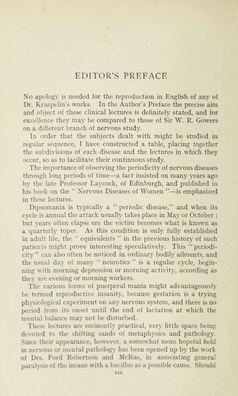 EDITOR’S PREFACE No apology is needed for the reproduction in English of any of Dr. Kraepelin’s works. In the Author’s Preface the precise aim and object of these clinical lectures is definitely stated, and for excellence they may be compared to those of Sir W. R. Gowers on a different branch of nervous study. In order that the subjects dealt with might be studied in regular sequence, I have constructed a table, placing together the subdivisions of each disease and the lectures in which they occur, so as to facilitate their continuous study. The importance of observing the periodicity of nervous diseases through long periods of time—a fact insisted on many years ago by the late Professor Laycock, of Edinburgh, and published in his book on the “ Nervous Diseases of Women ”—is emphasized in these lectures. Dipsomania is typically a “ periodic disease,” and when its cycle is annual the attack usually takes place in May or October ; but years often elapse ere the victim becomes what is known as a quarterly toper. As this condition is only fully established in adult life, the ” equivalents ” in the previous history of such patients might prove interesting speculatively. This “periodi- city ” can also often be noticed in ordinary bodily ailments, and the usual day of many “ neurotics ” is a regular cycle, begin- ning with morning depression or morning activity, according as they are evening or morning workers. The various forms of puerperal mania might advantageously be termed reproductive insanity, because gestation is a trying physiological experiment on any nervous system, and there is no jjeriod from its onset until the end of lactation at which the mental l^alance may not be disturbed. These lectures are eminently practical, very little space being devoted to the shifting sands of metaphysics and pathology. Since their ap])earance, however, a somewhat more hopeful held in nervous or mental ])athology has been opened up by the work of Drs. Ford KolK*rtson and McRae, in associating general paralysis of the insane with a bacillus as a i)ossible cause. Should