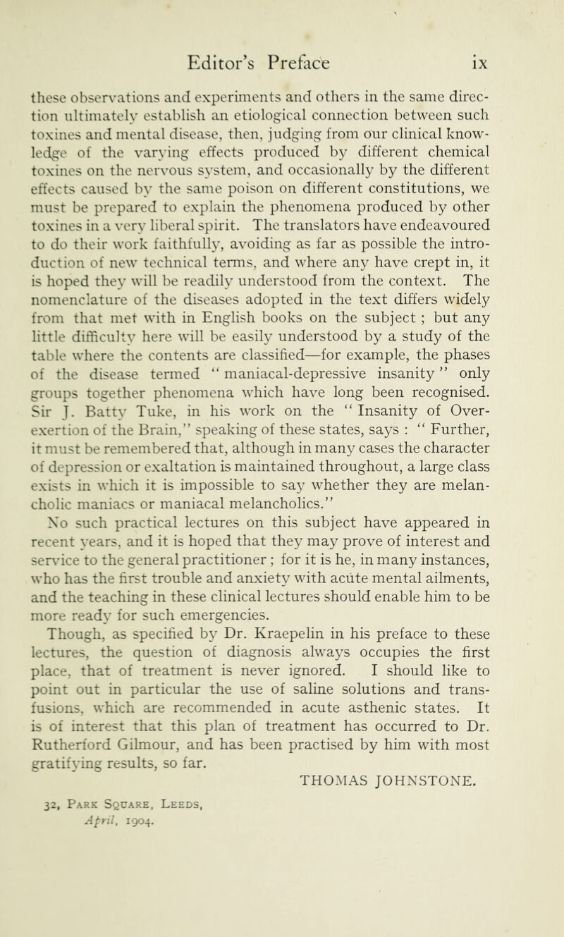 these observations and experiments and others in the same direc- tion ultimately establish an etiological connection between such toxines and mental disease, then, judging from our clinical know- ledge of the varying effects produced by different chemical toxines on the nervous system, and occasionally by the different effects caused by the same poison on different constitutions, we must be prepared to explain the phenomena produced by other toxines in a very liberal spirit. The translators have endeavoured to do their work faithfully, avoiding as far as possible the intro- duction of new technical terms, and where any have crept in, it is hoped they will be readily understood from the context. The nomenclature of the diseases adopted in the text differs widely from that met with in English books on the subject ; but any little difficulty here will be easily understood by a study of the table where the contents are classified—for example, the phases of the disease termed “ maniacal-depressive insanity ” only groups together phenomena which have long been recognised. Sir J. Batty Tuke, in his work on the “ Insanity of Over- exertion of the Brain,” speaking of these states, says : “ Further, it must be remembered that, although in many cases the character of depression or exaltation is maintained throughout, a large class exists in which it is impossible to say whether they are melan- cholic maniacs or maniacal melancholics.” No such practical lectures on this subject have appeared in recent years, and it is hoped that they may prove of interest and ser\uce to the general practitioner ; for it is he, in many instances, who has the first trouble and anxiety with acute mental ailments, and the teaching in these clinical lectures should enable him to be more ready for such emergencies. Though, as specified by Dr. Kraepelin in his preface to these lectures, the question of diagnosis always occupies the first place, that of treatment is never ignored. I should like to point out in particular the use of saline solutions and trans- fusions, which are recommended in acute asthenic states. It is of interest that this plan of treatment has occurred to Dr. Rutherford Gilmour, and has been practised by him with most gratifying results, so far. THOMAS JOHNSTONE. 32, P.A.RK Square, Leeds, April, 1904.