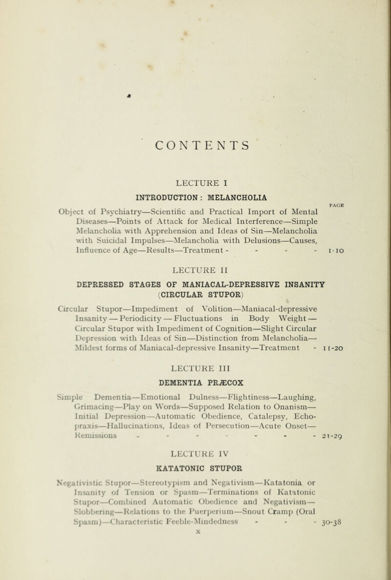 CONTENTS * LECTURE I INTRODUCTION : MELANCHOLIA PAGE Object of Psychiatry—Scientific and Practical Import of Mental Diseases—Points of Attack for Medical Interference—Simple Melancholia with Apprehension and Ideas of Sin—Melancholia with Suicidal Impulses—Melancholia with Delusions—Causes, Influence of Age—Results—Treatment- - - - i-io LECTURE II DEPRESSED STAGES OF MANIACAL-DEPRESSIVE INSANITY (CIRCULAR STUPOR) Circular Stupor—Impediment of Volition—Maniacal-depressive Insanity — Periodicity — Fluctuations in Body Weight — Circular Stupor with Impediment of Cognition—Slight Circular Depression with Ideas of Sin—Distinction from Melancholia—• Mildest forms of Maniacal-depressive Insanity—Treatment - i r-20 LECTURE III DEMENTIA PR^COX Simple Dementia—Emotional Dulness—Flightiness—Laughing, Crimacing—Play on Words—Supposed Relation to Onanism— Initial Depression—Automatic Obedience, Catalepsy, Echo- jjraxis—Hallucinations, Ideas of Persecution—Acute Onset— Kemissions 21-29 LECTURE IV KATATONIC STUPOR Negativi,-.tic Stupor—Stereotyj)isni and Negativism—Katatonia or Insanity of 'J'ension or Sjjasni—'I'erminations of Katatonic -tupor—Comljined Automatic Obedience and Negativism— Slobbering—Relations to the Puerperium—Snout Cramp (Oral Sjiasm)—( hnracteristic l eeble-Mindedness - - - 30-38