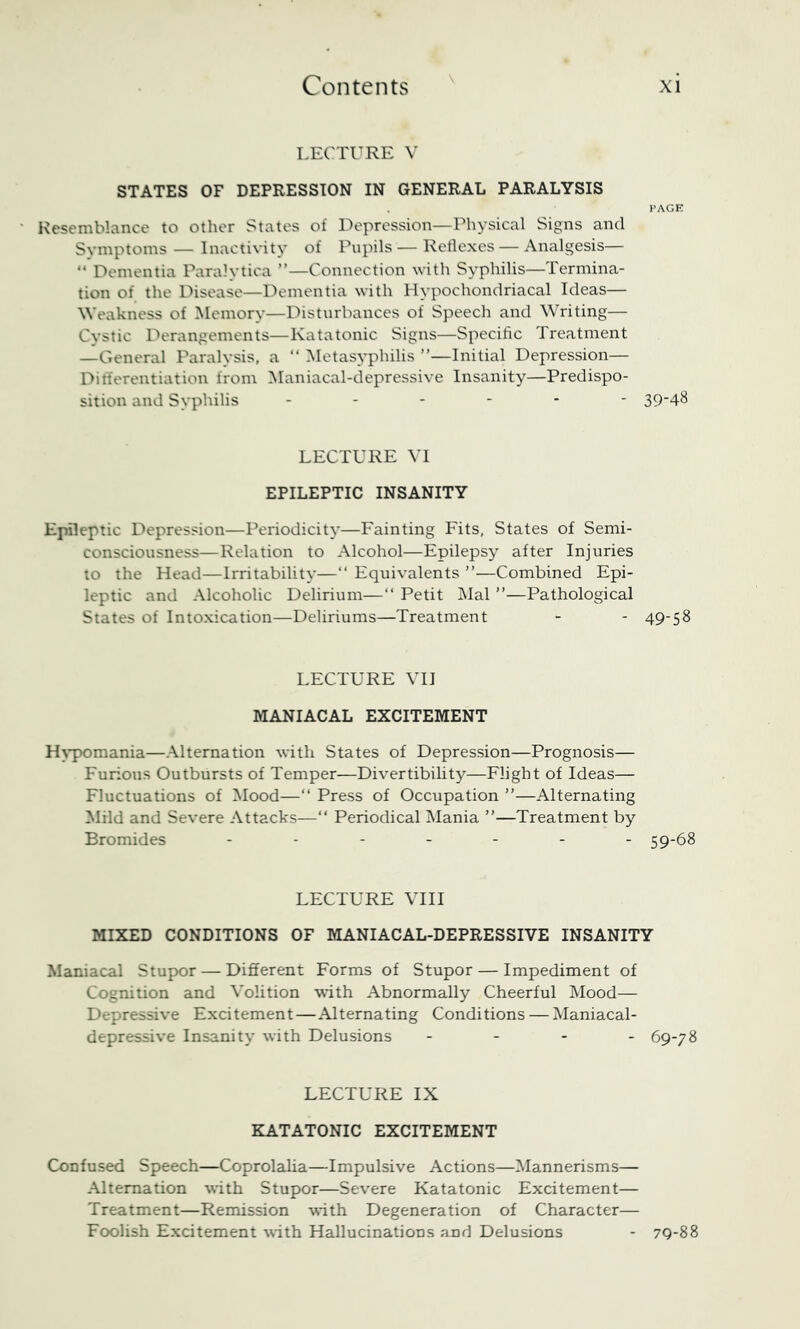 LECTURE V STATES OF DEPRESSION IN GENERAL PARALYSIS PAGE Kesemblance to other States of Depression—Physical Signs and Symptoms — Inactivity of Pupils — Reflexes — Analgesis— “ Dementia Paralytica ”—Connection ^vith Syphilis—Termina- tion of the Disease—Dementia with Hypochondriacal Ideas— Weakness of Memory—Disturbances of Speech and Writing— Cystic Derangements—Katatonic Signs—Specific Treatment —General Paralysis, a “ Metasyphilis ”—Initial Depression— Differentiation from Maniacal-depressive Insanity—Predispo- sition and Syphilis ------ 394^ LECTURE VI EPILEPTIC INSANITY Epileptic Depression—Periodicity—Fainting Fits, States of Semi- consciousness—Relation to Alcohol—Epilepsy after Injuries to the Head—Irritability—“ Equivalents ”—Combined Epi- leptic and Alcoholic Delirium—“ Petit Mai ”—Pathological States of Intoxication—Deliriums—Treatment - - 49-S8 LECTURE \TI MANIACAL EXCITEMENT H^’pomania—Alternation with States of Depression—Prognosis— Furious Outbursts of Temper—Divertibility—Flight of Ideas— Fluctuations of Mood—“ Press of Occupation ”—-Alternating Mild and Severe -Attacks—“ Periodical Mania ”—Treatment by Bromides ------- 59-68 LECTURE VHI MIXED CONDITIONS OF MANIACAL-DEPRESSIVE INSANITY Maniacal Stupor — Different Forms of Stupor — Impediment of Cognition and Volition with Abnormally Cheerful Mood— Depressive Excitement—Alternating Conditions — Maniacal- depressive Insanity with Delusions - - - - 69-78 LECTURE IX KATATONIC EXCITEMENT Confused Speech—Coprolalia—Impulsive Actions—Mannerisms— -Alternation with Stupor—Severe Katatonic Excitement— Treatment—Remission with Degeneration of Character— Foolish Excitement with Hallucinations and Delusions - 79-88