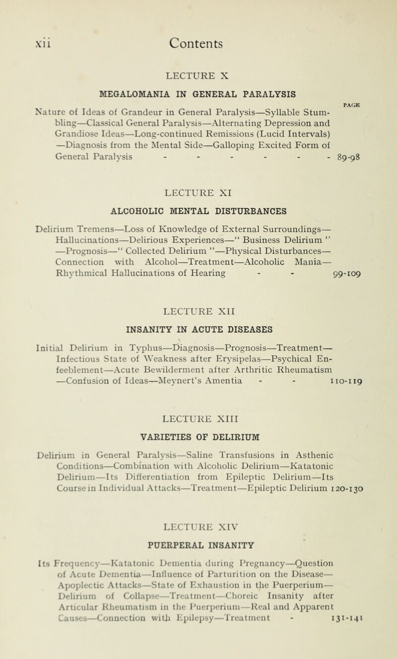 LECTURE X MEGALOMANIA IN GENERAL PARALYSIS PAGB Nature of Ideas of Grandeur in General Paral^'^sis—Syllable Stum- bling—Classical General Paralysis—Alternating Depression and Grandiose Ideas—Long-continued Remissions (Lucid Intervals) —Diagnosis from the Mental Side—Galloping Excited Form of General Paralysis - - - - - - 89-98 LECTURE XI ALCOHOLIC MENTAL DISTURBANCES Delirium Tremens—Loss of Knowledge of External Surroundings— Hallucinations—Delirious Experiences—“ Business Delirium —Prognosis—“ Collected Delirium ”—Physical Disturbances— Connection with Alcohol—Treatment—Alcoholic Mania— Rhythmical Hallucinations of Hearing - - 99-109 LECTURE XII INSANITY IN ACUTE DISEASES Initial Delirium in Tj'phus—Diagnosis—Prognosis—Treatment— Infectious State of Weakness after Erysipelas—Psychical En- feeblement—Acute Bewilderment after Arthritic Rheumatism —Confusion of Ideas—Meynert’s Amentia - - 110-119 LECTURE XIII VARIETIES OF DELIRIUM Delirium in General Paralysis—Saline Transfusions in Asthenic Conditions—Combination with Alcoholic Delirium—Katatonic Delirium—Its Differentiation from Epileptic Delirium—Its Course in Individual Attacks—Treatment—Epileptic Delirium 120-130 LECTURE XIV PUERPERAL INSANITY Its Frequency—Katatonic Dementia during Pregnancy—Question of Acute ].)emcntLa—Inlluence of Parturition on the Disease— Apoplectic Attacks—State of Ivxliaustion in the Puerperium— Delirium of Collapse—'rreatment—(dioreic Insanity after Articular Rheumatism in the Puerperium—Real and Apparent Cause;-—Connection witji J’-pilepsy—rreatment - 131-141