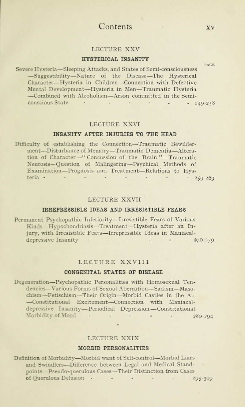 LECTURE XXV HYSTERICAL INSANITY PAGE Severe Hysteria—Sleeping Attacks, and States of Semi-consciousness —Suggestibility—Nature of the Disease—The Hysterical Character—Hysteria in Children—Connection with Defective Mental Development—Hysteria in Men—Traumatic Hysteria —Combined with Alcoholism—Arson committed in the Semi- conscious State - ----- 249-258 LECTURE XXVI INSANITY AFTER INJURIES TO THE HEAD Difficulty of establishing the Connection—Traumatic Bewilder- ment—Disturbance of Memory—Traumatic Dementia—Altera- tion of Character—“ Concussion of the Brain ”—Traumatic Neurosis—Question of Malingering—Psychical Methods of Examination—Prognosis and Treatment—Relations to Hys- teria -------- 259-269 LECTURE XXVII IRREPRESSIBLE IDEAS AND IRRESISTIBLE FEARS Permanent Psychopathic Inferiority—Irresistible Fears of Various Kinds—H^-pochondriasis—Treatment—Hysteria after an In- jury*, with Irresistible Fears—Irrepressible Ideas in Maniacal- depressive Insanity ----- 270-279 LECTURE XXVIII CONGENITAL STATES OF DISEASE Degeneration—Psychopathic Personalities with Homosexual Ten- dencies—Various Forms of Sexual Aberration—Sadism—Maso- chism—Fetischism—Their Origin—^Morbid Castles in the Air —Constitutional Excitement—Connection with Maniacal- depressive Insanity—Periodical Depression—Constitutional Morbidity of Mood ----- 280-294 LECTURE XXIX MORBID PERSONALITIES Definition of Morbidity*—Morbid want of Self-control—Morbid Liars and S\%'indlers—Difference between Legal and Medical Stand- points—Pseudo-querulous Cases—Their Distinction from Cases of Querulous Delusion ----- 295-309